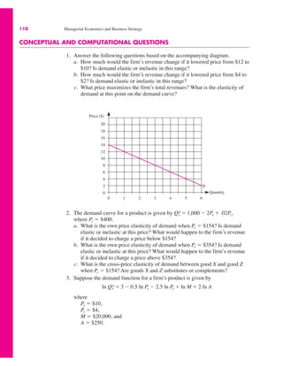 110 Managerial Economics and Business Strategy
CONCEPTUAL AND COMPUTATIONAL QUESTIONS
1. Answer the following questions based on the accompanying diagram.
a. How much would the firm’s revenue change if it lowered price from $12 to
$10? Is demand elastic or inelastic in this range?
b. How much would the firm’s revenue change if it lowered price from $4 to
$2? Is demand elastic or inelastic in this range?
c. What price maximizes the firm’s total revenues? What is the elasticity of
demand at this point on the demand curve?
Price ($)
3 4
20
18
16
14
12
10
8
6
4
2
0
1 2
0 5 6
D
Quantity
2. The demand curve for a product is given by
where Pz ! $400.
a. What is the own price elasticity of demand when Px ! $154? Is demand
elastic or inelastic at this price? What would happen to the firm’s revenue
if it decided to charge a price below $154?
b. What is the own price elasticity of demand when Px ! $354? Is demand
elastic or inelastic at this price? What would happen to the firm’s revenue
if it decided to charge a price above $354?
c. What is the cross-price elasticity of demand between good X and good Z
when Px ! $154? Are goods X and Z substitutes or complements?
3. Suppose the demand function for a firm’s product is given by
where
Px ! $10,
Py ! $4,
M ! $20,000, and
A ! $250.
ln Qx
d ! 3 " 0.5 ln Px " 2.5 ln Py # ln M # 2 ln A
Qx
d ! 1,000 " 2Px # .02Pz,
 
