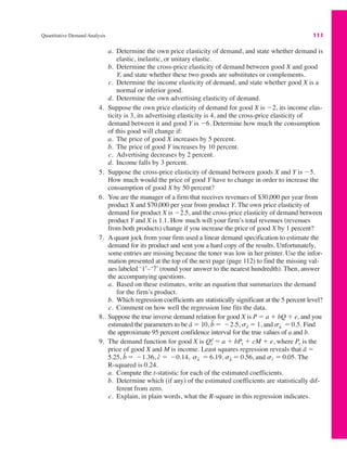 Quantitative Demand Analysis 111
a. Determine the own price elasticity of demand, and state whether demand is
elastic, inelastic, or unitary elastic.
b. Determine the cross-price elasticity of demand between good X and good
Y, and state whether these two goods are substitutes or complements.
c. Determine the income elasticity of demand, and state whether good X is a
normal or inferior good.
d. Determine the own advertising elasticity of demand.
4. Suppose the own price elasticity of demand for good X is "2, its income elas-
ticity is 3, its advertising elasticity is 4, and the cross-price elasticity of
demand between it and good Y is "6. Determine how much the consumption
of this good will change if:
a. The price of good X increases by 5 percent.
b. The price of good Y increases by 10 percent.
c. Advertising decreases by 2 percent.
d. Income falls by 3 percent.
5. Suppose the cross-price elasticity of demand between goods X and Y is "5.
How much would the price of good Y have to change in order to increase the
consumption of good X by 50 percent?
6. You are the manager of a firm that receives revenues of $30,000 per year from
product X and $70,000 per year from product Y. The own price elasticity of
demand for product X is "2.5, and the cross-price elasticity of demand between
product Y and X is 1.1. How much will your firm’s total revenues (revenues
from both products) change if you increase the price of good X by 1 percent?
7. A quant jock from your firm used a linear demand specification to estimate the
demand for its product and sent you a hard copy of the results. Unfortunately,
some entries are missing because the toner was low in her printer. Use the infor-
mation presented at the top of the next page (page 112) to find the missing val-
ues labeled ‘1’–‘7’ (round your answer to the nearest hundredth). Then, answer
the accompanying questions.
a. Based on these estimates, write an equation that summarizes the demand
for the firm’s product.
b. Which regression coefficients are statistically significant at the 5 percent level?
c. Comment on how well the regression line fits the data.
8. Suppose the true inverse demand relation for good X is P ! a # bQ # e, and you
estimated the parameters to be â ! 10, sâ ! 1, and Find
the approximate 95 percent confidence interval for the true values of a and b.
9. The demand function for good X is Qd
x ! a # bPx # cM # e, where Px is the
price of good X and M is income. Least squares regression reveals that â !
5.25, sb̂ ! 0.56, and sĉ ! 0.05. The
R-squared is 0.24.
a. Compute the t-statistic for each of the estimated coefficients.
b. Determine which (if any) of the estimated coefficients are statistically dif-
ferent from zero.
c. Explain, in plain words, what the R-square in this regression indicates.
sâ ! 6.19,
b̂ ! "1.36, ĉ ! "0.14,
sb̂ ! 0.5.
b̂ ! "2.5,
 