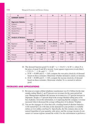 A B C D E F G
1 SUMMARY OUTPUT
2
3 Regression Statistics
4 Multiple R 0.62
5 R-Square ’1’
6 Adjusted R-Square ’2’
7 Standard Error 190.90
8 Observations 100.00
9
10 Analysis of Variance
11 Degrees of
Freedom Sum of Squares Mean Square F Significance F
12 Regression 2.00 ’3’ 1,111,508.88 30.50 0.00
13 Residual 97.00 3,535,019.49 36,443.50
14 Total ’4’ 5,758,037.26
15
16 Coefficients Standard Error t-Statistic P-Value Lower 95% Upper 95%
17 Intercept 187.15 ’5’ 0.35 0.73 "880.56 1,254.86
18 Price of X "4.32 0.69 ’6’ 0.00 "5.69 "2.96
19 Income ’7’ 0.02 4.47 0.00 0.05 0.14
112 Managerial Economics and Business Strategy
10. The demand function good X is ln Qd
x ! a # b ln Px#c ln M#e, where Px is
the price of good X and M is income. Least squares regression reveals that â
! 5.25, and
a. If M ! 45,000 and Px ! 5.69, compute the own price elasticity of demand
based on these estimates. Determine whether demand is elastic or inelastic.
b. If M ! 45,000 and Px ! 5.69, compute the income elasticity of demand
based on these estimates. Determine whether X is a normal or inferior
good.
PROBLEMS AND APPLICATIONS
11. Revenue at a major cellular telephone manufacturer was $1.4 billion for the nine
months ending March 2, up 97 percent over revenues for the same period last
year. Management attributes the increase in revenues to a 137 percent increase in
shipments, despite a 17 percent drop in the average blended selling price of its
line of phones. Given this information, is it surprising that the company’s revenue
increased when it decreased the average selling price of its phones? Explain.
12. You are the manager of a firm that sells a leading brand of alkaline batteries.
A file named Q12.xls with data on the demand for your product is available
online at www.mhhe.com/baye7e. Specifically, the file contains data on the
natural logarithm of your quantity sold, price, and the average income of con-
sumers in various regions around the world. Use this information to perform a
ĉ ! "0.14.
b̂ ! "1.36,
 