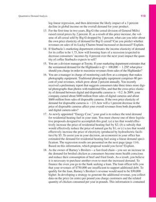 Quantitative Demand Analysis 113
log-linear regression, and then determine the likely impact of a 3 percent
decline in global income on the overall demand for your product.
13. For the first time in two years, Big G (the cereal division of General Mills)
raised cereal prices by 2 percent. If, as a result of this price increase, the vol-
ume of all cereal sold by Big G dropped by 3 percent, what can you infer about
the own price elasticity of demand for Big G cereal? Can you predict whether
revenues on sales of its Lucky Charms brand increased or decreased? Explain.
14. If Starbucks’s marketing department estimates the income elasticity of demand
for its coffee to be 1.75, how will looming fears of a recession (expected to
decrease consumers’ incomes by 4 percent over the next year) impact the quan-
tity of coffee Starbucks expects to sell?
15. You are a division manager at Toyota. If your marketing department estimates that
the semiannual demand for the Highlander is Q ! 100,000 " 1.25P, what price
should you charge in order to maximize revenues from sales of the Highlander?
16. You are a manager in charge of monitoring cash flow at a company that makes
photography equipment. Traditional photography equipment comprises 80 per-
cent of your revenues, which grow about 2 percent annually. You recently
received a preliminary report that suggests consumers take three times more digi-
tal photographs than photos with traditional film, and that the cross-price elastic-
ity of demand between digital and disposable cameras is "0.2. In 2009, your
company earned about $400 million from sales of digital cameras and about
$600 million from sales of disposable cameras. If the own price elasticity of
demand for disposable cameras is "2.5, how will a 1 percent decrease in the
price of disposable cameras affect your overall revenues from both disposable
and digital camera sales?
17. As newly appointed “Energy Czar,” your goal is to reduce the total demand
for residential heating fuel in your state. You must choose one of three legisla-
tive proposals designed to accomplish this goal: (a) a tax that would effec-
tively increase the price of residential heating fuel by $2; (b) a subsidy that
would effectively reduce the price of natural gas by $1; or (c) a tax that would
effectively increase the price of electricity (produced by hydroelectric facili-
ties) by $5. To assist you in your decision, an economist in your office has
estimated the demand for residential heating fuel using a linear demand speci-
fication. The regression results are presented on the next page (page 114).
Based on this information, which proposal would you favor? Explain.
18. As the owner of Barney’s Broilers—a fast-food chain—you see an increase in
the demand for broiled chicken as consumers become more health conscious
and reduce their consumption of beef and fried foods. As a result, you believe
it is necessary to purchase another oven to meet the increased demand. To
finance the oven you go to the bank seeking a loan. The loan officer tells you
that your revenues of $750,000 are insufficient to support additional debt. To
qualify for the loan, Barney’s Broilers’s revenue would need to be $50,000
higher. In developing a strategy to generate the additional revenue, you collect
data on the price (in cents) per pound you charge customers and the related
quantity of chicken consumed per year in pounds. This information is contained
 