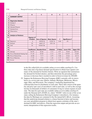 A B C D E F G
1 SUMMARY OUTPUT
2
3 Regression Statistics
4 Multiple R 0.76
5 R-Square 0.57
6 Adjusted R-Square 0.49
7 Standard Error 47.13
8 Observations 25
9
10 Analysis of Variance
11 Degrees of
Freedom Sum of Squares Mean Square F Significance F
12 Regression 4 60936.56 15234.14 6.86 .03
13 Residual 20 44431.27 2221.56
14 Total 24 105367.84
15
16 Coefficients Standard Error t-Statistic P-Value Lower 95% Upper 95%
17 Intercept 136.96 43.46 3.15 0.01 50.60 223.32
18 Price of Residential Heating Fuel "91.69 29.09 "3.15 0.01 "149.49 "33.89
19 Price of Natural Gas 43.88 9.17 4.79 0.00 25.66 62.10
20 Price of Electricity "11.92 8.35 "1.43 0.17 "28.51 4.67
21 Income "0.050 0.3500 "0.14 0.90 "0.75 0.65
114 Managerial Economics and Business Strategy
in the file called Q18.xls available online at www.mhhe.com/baye7e. Use
these data and a log-linear demand specification to obtain least squares esti-
mates of the demand for broiled chicken. Write an equation that summarizes
the demand for broiled chicken, and then determine the percentage price
increase or decrease that is needed in order to boost revenues by $50,000.
19. Suppose the Kalamazoo Brewing Company (KBC) currently sells its micro-
brews in a seven-state area: Illinois, Indiana, Michigan, Minnesota, Missis-
sippi, Ohio, and Wisconsin. The company’s marketing department has
collected data from its distributors in each state. These data consist of the quan-
tity and price (per case) of microbrews sold in each state, as well as the average
income (in thousands of dollars) of consumers living in various regions of each
state. The data for each state are available online at www.mhhe.com/baye7e
under the filename Q19_STATE.xls, where “STATE” refers to one of the seven
states selling the Kalamazoo Brewing Company’s microbrews. For instance,
the data for Michigan are contained in the file named Q19_MI.xls. Assuming
that the underlying demand relation is a linear function of price and income,
use your spreadsheet program to obtain least squares estimates of the state’s
demand for KBC microbrews. Print the regression output and provide an eco-
nomic interpretation of the regression results.
 