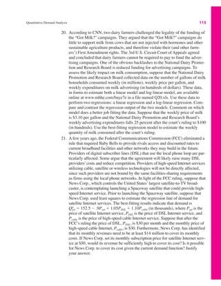 Quantitative Demand Analysis 115
20. According to CNN, two dairy farmers challenged the legality of the funding of
the “Got Milk?” campaigns. They argued that the “Got Milk?” campaigns do
little to support milk from cows that are not injected with hormones and other
sustainable agriculture products, and therefore violate their (and other farm-
ers’) First Amendment rights. The 3rd U.S. Circuit Court of Appeals agreed
and concluded that dairy farmers cannot be required to pay to fund the adver-
tising campaigns. One of the obvious backlashes to the National Dairy Promo-
tion and Research Board is reduced funding for advertising campaigns. To
assess the likely impact on milk consumption, suppose that the National Dairy
Promotion and Research Board collected data on the number of gallons of milk
households consumed weekly (in millions), weekly price per gallon, and
weekly expenditures on milk advertising (in hundreds of dollars). These data,
in forms to estimate both a linear model and log-linear model, are available
online at www.mhhe.com/baye7e in a file named Q20.xls. Use these data to
perform two regressions: a linear regression and a log-linear regression. Com-
pare and contrast the regression output of the two models. Comment on which
model does a better job fitting the data. Suppose that the weekly price of milk
is $3.10 per gallon and the National Dairy Promotion and Research Board’s
weekly advertising expenditures falls 25 percent after the court’s ruling to $100
(in hundreds). Use the best-fitting regression model to estimate the weekly
quantity of milk consumed after the court’s ruling.
21. A few years ago, the Federal Communications Commission (FCC) eliminated a
rule that required Baby Bells to provide rivals access and discounted rates to
current broadband facilities and other networks they may build in the future.
Providers of digital subscriber lines (DSL) that use the local phone loop are par-
ticularly affected. Some argue that the agreement will likely raise many DSL
providers’costs and reduce competition. Providers of high-speed Internet services
utilizing cable, satellite or wireless technologies will not be directly affected,
since such providers are not bound by the same facilities-sharing requirements
as firms using the local phone networks. In light of the FCC ruling, suppose that
News Corp., which controls the United States’ largest satellite-to-TV broad-
caster, is contemplating launching a Spaceway satellite that could provide high-
speed Internet service. Prior to launching the Spaceway satellite, suppose that
News Corp. used least squares to estimate the regression line of demand for
satellite Internet services. The best-fitting results indicate that demand is
(in thousands), where Psat is the
price of satellite Internet service, PDSL is the price of DSL Internet service, and
Pcable is the price of high-speed cable Internet service. Suppose that after the
FCC’s ruling the price of DSL, PDSL, is $30 per month and the monthly price of
high-speed cable Internet, Pcable, is $30. Furthermore, News Corp. has identified
that its monthly revenues need to be at least $14 million to cover its monthly
costs. If News Corp. set its monthly subscription price for satellite Internet serv-
ice at $50, would its revenue be sufficiently high to cover its cost? Is it possible
for News Corp. to cover its cost given the current demand function? Justify
your answer.
Qsat
d ! 152.5 " .9Psat # 1.05PDSL # 1.10Pcable
 
