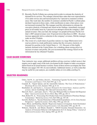 116 Managerial Economics and Business Strategy
22. Recently, Pacific Cellular ran a pricing trial in order to estimate the elasticity of
demand for its services. The manager selected three states that were representative
of its entire service area and increased prices by 5 percent to customers in those
areas. One week later, the number of customers enrolled in Pacific’s cellular plans
declined 4 percent in those states, while enrollments in states where prices were
not increased remained flat. The manager used this information to estimate the
own-price elasticity of demand and, based on her findings, immediately increased
prices in all market areas by 5 percent in an attempt to boost the company’s 2007
annual revenues. One year later, the manager was perplexed because Pacific Cel-
lular’s 2007 annual revenues were 10 percent lower than those in 2006—the price
increase apparently led to a reduction in the company’s revenues. Did the manager
make an error? Explain.
23. The owner of a small chain of gasoline stations in a large Midwestern town
read an article in a trade publication stating that the own-price elasticity of
demand for gasoline in the United States is "0.2. Because of this highly
inelastic demand in the United States, he is thinking about raising prices to
increase revenues and profits. Do you recommend this strategy based on the
information he has obtained? Explain.
CASE-BASED EXERCISES
Your instructor may assign additional problem-solving exercises (called memos) that
require you to apply some of the tools you learned in this chapter to make a recommen-
dation based on an actual business scenario. Some of these memos accompany the Time
Warner case (pages 545–581 of your textbook). Additional memos, as well as data that
may be useful for your analysis, are available online at www.mhhe.com/baye7e.
SELECTED READINGS
Chiles, Ted W., Jr., and Sollars, David L., “Estimating Cigarette Tax Revenue.” Journal of
Economics and Finance 17(3), Fall 1993, pp. 1–15.
Crandall, R., “Import Quotas and the Automobile Industry: The Cost of Protectionism.”
Brookings Review 2(4), Summer 1984, pp. 8–16.
Houthakker, H., and Taylor, L., Consumer Demand in the United States: Analyses and Pro-
jections, 2nd ed. Cambridge, MA: Harvard University Press, 1970.
Maxwell, Nan L., and Lopus, Jane S., “The Lake Wobegon Effect in Student Self-Reported
Data.” American Economic Review 84(2), May 1994, pp. 201–5.
Pratt, Robert W., Jr., “Forecasting New Product Sales from Likelihood of Purchase Ratings:
Commentary.” Marketing Science 5(4), Fall 1986, pp. 387–88.
Sawtelle, Barbara A., “Income Elasticities of Household Expenditures: A U.S. Cross Section
Perspective.” Applied Economics 25(5), May 1993, pp. 635–44.
Stano, Miron, and Hotelling, Harold, “Regression Analysis in Litigation: Some Overlooked
Considerations.” Journal of Legal Economics 1(3), December 1991, pp. 68–78.
Williams, Harold R., and Mount, Randall I., “OECD Gasoline Demand Elasticities: An
Analysis of Consumer Behavior with Implications for U.S. Energy Policy.” Journal of
Behavioral Economics 16(1), Spring 1987, pp. 69–79.
 