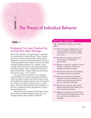 Packaging Firm Uses Overtime Pay
to Overcome Labor Shortage
Boxes Ltd. produces corrugated paper containers
at a small plant in Sunrise Beach, Texas. Sunrise
Beach is a retirement community with an aging
population, and over the past decade the size of its
working population has shrunk. In 2010, this labor
shortage hampered Boxes Ltd.’s ability to hire
enough workers to meet its growing demand and
production targets. This is despite the fact that it
pays $10 per hour—almost 30 percent more than
the local average—to its workers.
Last year, Boxes Ltd. hired a new manager
who instituted an overtime wage plan at the firm.
Under her plan, workers earn $10 per hour for the
first eight hours worked each day, and $15 per hour
for each hour worked in a day in excess of eight
hours. This plan eliminated the firm’s problems, as
the firm’s production levels and profits are up by
20 percent this year.
Why did the new manager institute the overtime
plan instead of simply raising the wage rate in an
attempt to attract more workers to the firm?
CHAPTER
FOUR
HEADLINE
Learning Objectives
After completing this chapter, you will be
able to:
LO1 Explain four basic properties of a con-
sumer’s preference ordering and their
ramifications for a consumer’s indiffer-
ence curves.
LO2 Illustrate how changes in prices and
income impact an individual’s
opportunities.
LO3 Illustrate a consumer’s equilibrium choice
and how it changes in response to
changes in prices and income.
LO4 Separate the impact of a price change
into substitution and income effects.
LO5 Show how to derive an individual’s
demand curve from indifference curve
analysis and market demand from a
group of individuals’ demands.
LO6 Illustrate how “buy one, get one free”
deals and gift certificates impact a con-
sumer’s purchase decisions.
LO7 Apply the income–leisure choice frame-
work to illustrate the opportunities, incen-
tives, and choices of workers and
managers.
117
The Theory of Individual Behavior
 