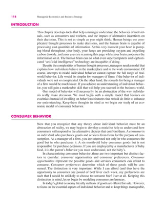 118 Managerial Economics and Business Strategy
INTRODUCTION
This chapter develops tools that help a manager understand the behavior of individ-
uals, such as consumers and workers, and the impact of alternative incentives on
their decisions. This is not as simple as you might think. Human beings use com-
plicated thought processes to make decisions, and the human brain is capable of
processing vast quantities of information. At this very moment your heart is pump-
ing blood throughout your body, your lungs are providing oxygen and expelling
carbon dioxide, and your eyes are scanning this page while your brain processes the
information on it. The human brain can do what even supercomputers and sophisti-
cated “artificial intelligence” technology are incapable of doing.
Despite the complexities of human thought processes, managers need a model that
explains how individuals behave in the marketplace and in the work environment. Of
course, attempts to model individual behavior cannot capture the full range of real-
world behavior. Life would be simpler for managers of firms if the behavior of indi-
viduals were not so complicated. On the other hand, the rewards for being a manager
of a firm would be much lower. If you achieve an understanding of individual behav-
ior, you will gain a marketable skill that will help you succeed in the business world.
Our model of behavior will necessarily be an abstraction of the way individu-
als really make decisions. We must begin with a simple model that focuses on
essentials instead of dwelling on behavioral features that would do little to enhance
our understanding. Keep these thoughts in mind as we begin our study of an eco-
nomic model of consumer behavior.
CONSUMER BEHAVIOR
Now that you recognize that any theory about individual behavior must be an
abstraction of reality, we may begin to develop a model to help us understand how
consumers will respond to the alternative choices that confront them. A consumer is
an individual who purchases goods and services from firms for the purpose of con-
sumption. As a manager of a firm, you are interested not only in who consumes the
good but in who purchases it. A six-month-old baby consumes goods but is not
responsible for purchase decisions. If you are employed by a manufacturer of baby
food, it is the parent’s behavior you must understand, not the baby’s.
In characterizing consumer behavior, there are two important but distinct fac-
tors to consider: consumer opportunities and consumer preferences. Consumer
opportunities represent the possible goods and services consumers can afford to
consume. Consumer preferences determine which of these goods will be con-
sumed. The distinction is very important: While I can afford (and thus have the
opportunity to consume) one pound of beef liver each week, my preferences are
such that I would be unlikely to choose to consume beef liver at all. Keeping this
distinction in mind, let us begin by modeling consumer preferences.
In today’s global economy literally millions of goods are offered for sale. However,
to focus on the essential aspects of individual behavior and to keep things manageable,
 