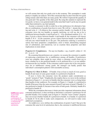 The Theory of Individual Behavior 119
we will assume that only two goods exist in the economy. This assumption is made
purely to simplify our analysis: All of the conclusions that we draw from this two-good
setting remain valid when there are many goods. We will let X represent the quantity of
one good and Y the quantity of the other good. By using this notation to represent the
two goods, we have a very general model in the sense that X and Y can be any two goods
rather than restricted to, say, beef and pork.
Assume a consumer is able to order his or her preferences for alternative bun-
dles or combinations of goods from best to worst. We will let ! denote this order-
ing and write A ! B whenever the consumer prefers bundle A to bundle B. If the
consumer views the two bundles as equally satisfying, we will say she or he is
indifferent between bundles A and B and use A ! B as shorthand notation. If A ! B,
then, if given a choice between bundle A and bundle B, the consumer will choose
bundle A. If A ! B, the consumer, given a choice between bundle A and bundle B,
will not care which bundle he or she gets. The preference ordering is assumed to
satisfy four basic properties: completeness, more is better, diminishing marginal
rate of substitution, and transitivity. Let us examine these properties and their
implications in more detail.
Property 4–1: Completeness. For any two bundles—say, A and B—either A ! B,
B ! A, or A ! B.
By assuming that preferences are complete, we assume the consumer is capable
of expressing a preference for, or indifference among, all bundles. If preferences
were not complete, there might be cases where a consumer would claim not to
know whether he or she preferred bundle A to B, preferred B to A, or was indiffer-
ent between the two bundles. If the consumer cannot express her or his own prefer-
ence for or indifference among goods, the manager can hardly predict that
individual’s consumption patterns with reasonable accuracy.
Property 4–2: More Is Better. If bundle A has at least as much of every good as
bundle B and more of some good, bundle A is preferred to bundle B.
If more is better, the consumer views the products under consideration as
“goods” instead of “bads.” Graphically, this implies that as we move in the northeast
direction in Figure 4–1, we move to bundles that the consumer views as being better
than bundles to the southwest. For example, in Figure 4–1 bundle A is preferred to
bundle D because it has the same amount of good X and more of good Y. Bundle C is
also preferred to bundle D, because it has more of both goods. Similarly, bundle B is
preferred to bundle D.
While the assumption that more is better provides important information about
consumer preferences, it does not help us determine a consumer’s preference for all
possible bundles. For example, note in Figure 4–1 that the “more is better” property
does not reveal whether bundle B is preferred to bundle A or bundle A is preferred
to bundle B. To be able to make such comparisons, we will need to make some
additional assumptions.
An indifference curve defines the combinations of goods X and Y that give the
consumer the same level of satisfaction; that is, the consumer is indifferent between
indifference curve
A curve that
defines the
combinations of
two goods that give
a consumer the
same level of
satisfaction.
 