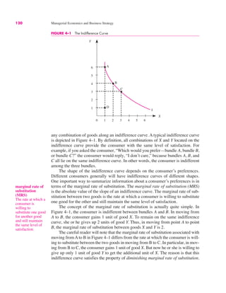 120 Managerial Economics and Business Strategy
Y
X
A
B
C
I
D
0 1 2 3 4 5 6
1
2
3
4
5
6
FIGURE 4–1 The Indifference Curve
any combination of goods along an indifference curve. A typical indifference curve
is depicted in Figure 4–1. By definition, all combinations of X and Y located on the
indifference curve provide the consumer with the same level of satisfaction. For
example, if you asked the consumer, “Which would you prefer—bundle A, bundle B,
or bundle C?” the consumer would reply, “I don’t care,” because bundles A, B, and
C all lie on the same indifference curve. In other words, the consumer is indifferent
among the three bundles.
The shape of the indifference curve depends on the consumer’s preferences.
Different consumers generally will have indifference curves of different shapes.
One important way to summarize information about a consumer’s preferences is in
terms of the marginal rate of substitution. The marginal rate of substitution (MRS)
is the absolute value of the slope of an indifference curve. The marginal rate of sub-
stitution between two goods is the rate at which a consumer is willing to substitute
one good for the other and still maintain the same level of satisfaction.
The concept of the marginal rate of substitution is actually quite simple. In
Figure 4–1, the consumer is indifferent between bundles A and B. In moving from
A to B, the consumer gains 1 unit of good X. To remain on the same indifference
curve, she or he gives up 2 units of good Y. Thus, in moving from point A to point
B, the marginal rate of substitution between goods X and Y is 2.
The careful reader will note that the marginal rate of substitution associated with
moving from A to B in Figure 4–1 differs from the rate at which the consumer is will-
ing to substitute between the two goods in moving from B to C. In particular, in mov-
ing from B to C, the consumer gains 1 unit of good X. But now he or she is willing to
give up only 1 unit of good Y to get the additional unit of X. The reason is that this
indifference curve satisfies the property of diminishing marginal rate of substitution.
marginal rate of
substitution
(MRS)
The rate at which a
consumer is
willing to
substitute one good
for another good
and still maintain
the same level of
satisfaction.
 