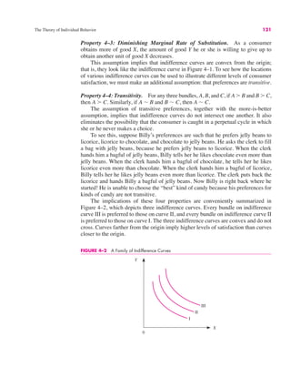 The Theory of Individual Behavior 121
Property 4–3: Diminishing Marginal Rate of Substitution. As a consumer
obtains more of good X, the amount of good Y he or she is willing to give up to
obtain another unit of good X decreases.
This assumption implies that indifference curves are convex from the origin;
that is, they look like the indifference curve in Figure 4–1. To see how the locations
of various indifference curves can be used to illustrate different levels of consumer
satisfaction, we must make an additional assumption: that preferences are transitive.
Property 4–4: Transitivity. For any three bundles, A, B, and C, if A ! B and B ! C,
then A ! C. Similarly, if A ! B and B ! C, then A ! C.
The assumption of transitive preferences, together with the more-is-better
assumption, implies that indifference curves do not intersect one another. It also
eliminates the possibility that the consumer is caught in a perpetual cycle in which
she or he never makes a choice.
To see this, suppose Billy’s preferences are such that he prefers jelly beans to
licorice, licorice to chocolate, and chocolate to jelly beans. He asks the clerk to fill
a bag with jelly beans, because he prefers jelly beans to licorice. When the clerk
hands him a bagful of jelly beans, Billy tells her he likes chocolate even more than
jelly beans. When the clerk hands him a bagful of chocolate, he tells her he likes
licorice even more than chocolate. When the clerk hands him a bagful of licorice,
Billy tells her he likes jelly beans even more than licorice. The clerk puts back the
licorice and hands Billy a bagful of jelly beans. Now Billy is right back where he
started! He is unable to choose the “best” kind of candy because his preferences for
kinds of candy are not transitive.
The implications of these four properties are conveniently summarized in
Figure 4–2, which depicts three indifference curves. Every bundle on indifference
curve III is preferred to those on curve II, and every bundle on indifference curve II
is preferred to those on curve I. The three indifference curves are convex and do not
cross. Curves farther from the origin imply higher levels of satisfaction than curves
closer to the origin.
Y
X
0
I
II
III
FIGURE 4–2 A Family of Indifference Curves
 
