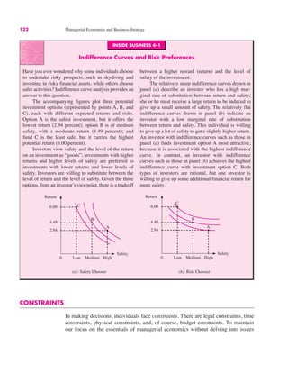 INSIDE BUSINESS 4–1
Indifference Curves and Risk Preferences
Have you ever wondered why some individuals choose
to undertake risky prospects, such as skydiving and
investing in risky financial assets, while others choose
safer activities? Indifference curve analysis provides an
answer to this question.
The accompanying figures plot three potential
investment options (represented by points A, B, and
C), each with different expected returns and risks.
Option A is the safest investment, but it offers the
lowest return (2.94 percent); option B is of medium
safety, with a moderate return (4.49 percent); and
fund C is the least safe, but it carries the highest
potential return (6.00 percent).
Investors view safety and the level of the return
on an investment as “goods”; investments with higher
returns and higher levels of safety are preferred to
investments with lower returns and lower levels of
safety. Investors are willing to substitute between the
level of return and the level of safety. Given the three
options, from an investor’s viewpoint, there is a tradeoff
between a higher reward (return) and the level of
safety of the investment.
The relatively steep indifference curves drawn in
panel (a) describe an investor who has a high mar-
ginal rate of substitution between return and safety;
she or he must receive a large return to be induced to
give up a small amount of safety. The relatively flat
indifference curves drawn in panel (b) indicate an
investor with a low marginal rate of substitution
between return and safety. This individual is willing
to give up a lot of safety to get a slightly higher return.
An investor with indifference curves such as those in
panel (a) finds investment option A most attractive,
because it is associated with the highest indifference
curve. In contrast, an investor with indifference
curves such as those in panel (b) achieves the highest
indifference curve with investment option C. Both
types of investors are rational, but one investor is
willing to give up some additional financial return for
more safety.
122 Managerial Economics and Business Strategy
0
Return
(a): Safety Chooser
Safety
Low Medium
2.94
4.49
6.00 C
High
B
A
(b): Risk Chooser
0
Return
Safety
Low Medium
2.94
4.49
6.00
C
High
B
A
CONSTRAINTS
In making decisions, individuals face constraints. There are legal constraints, time
constraints, physical constraints, and, of course, budget constraints. To maintain
our focus on the essentials of managerial economics without delving into issues
 