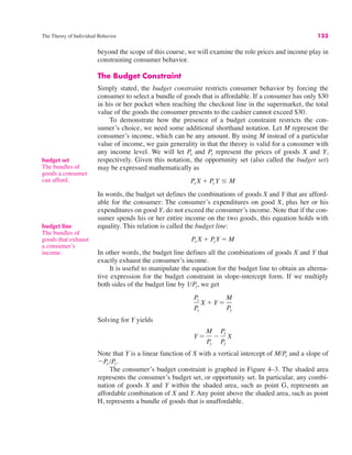The Theory of Individual Behavior 123
budget set
The bundles of
goods a consumer
can afford.
beyond the scope of this course, we will examine the role prices and income play in
constraining consumer behavior.
The Budget Constraint
Simply stated, the budget constraint restricts consumer behavior by forcing the
consumer to select a bundle of goods that is affordable. If a consumer has only $30
in his or her pocket when reaching the checkout line in the supermarket, the total
value of the goods the consumer presents to the cashier cannot exceed $30.
To demonstrate how the presence of a budget constraint restricts the con-
sumer’s choice, we need some additional shorthand notation. Let M represent the
consumer’s income, which can be any amount. By using M instead of a particular
value of income, we gain generality in that the theory is valid for a consumer with
any income level. We will let Px and Py represent the prices of goods X and Y,
respectively. Given this notation, the opportunity set (also called the budget set)
may be expressed mathematically as
In words, the budget set defines the combinations of goods X and Y that are afford-
able for the consumer: The consumer’s expenditures on good X, plus her or his
expenditures on good Y, do not exceed the consumer’s income. Note that if the con-
sumer spends his or her entire income on the two goods, this equation holds with
equality. This relation is called the budget line:
In other words, the budget line defines all the combinations of goods X and Y that
exactly exhaust the consumer’s income.
It is useful to manipulate the equation for the budget line to obtain an alterna-
tive expression for the budget constraint in slope-intercept form. If we multiply
both sides of the budget line by 1/Py, we get
Solving for Y yields
Note that Y is a linear function of X with a vertical intercept of M/Py and a slope of
!Px /Py.
The consumer’s budget constraint is graphed in Figure 4–3. The shaded area
represents the consumer’s budget set, or opportunity set. In particular, any combi-
nation of goods X and Y within the shaded area, such as point G, represents an
affordable combination of X and Y. Any point above the shaded area, such as point
H, represents a bundle of goods that is unaffordable.
Y "
M
Py
!
Px
Py
X
Px
Py
X # Y "
M
Py
Px X # PyY " M
Px X # Py Y $ M
budget line
The bundles of
goods that exhaust
a consumer’s
income.
 