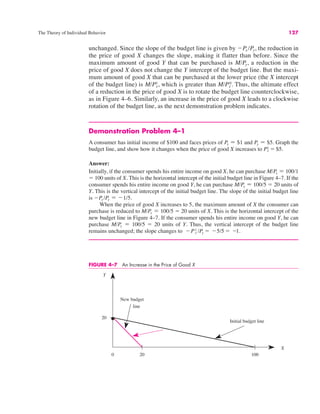 The Theory of Individual Behavior 127
unchanged. Since the slope of the budget line is given by !Px /Py, the reduction in
the price of good X changes the slope, making it flatter than before. Since the
maximum amount of good Y that can be purchased is M/Py, a reduction in the
price of good X does not change the Y intercept of the budget line. But the maxi-
mum amount of good X that can be purchased at the lower price (the X intercept
of the budget line) is which is greater than Thus, the ultimate effect
of a reduction in the price of good X is to rotate the budget line counterclockwise,
as in Figure 4–6. Similarly, an increase in the price of good X leads to a clockwise
rotation of the budget line, as the next demonstration problem indicates.
Demonstration Problem 4–1
A consumer has initial income of $100 and faces prices of Px " $1 and Py " $5. Graph the
budget line, and show how it changes when the price of good X increases to
Answer:
Initially, if the consumer spends his entire income on good X, he can purchase M/Px " 100/1
" 100 units of X. This is the horizontal intercept of the initial budget line in Figure 4–7. If the
consumer spends his entire income on good Y, he can purchase M/Py " 100/5 " 20 units of
Y. This is the vertical intercept of the initial budget line. The slope of the initial budget line
is !Px /Py " !1/5.
When the price of good X increases to 5, the maximum amount of X the consumer can
purchase is reduced to M/Px " 100/5 " 20 units of X. This is the horizontal intercept of the
new budget line in Figure 4–7. If the consumer spends his entire income on good Y, he can
purchase M/Py " 100/5 " 20 units of Y. Thus, the vertical intercept of the budget line
remains unchanged; the slope changes to !Px
1 /Py " !5/5 " !1.
Px
1 " $5.
M/Px
0.
M/Px
1,
FIGURE 4–7 An Increase in the Price of Good X
0
Y
Initial budget line
X
20
20 100
New budget
line
 