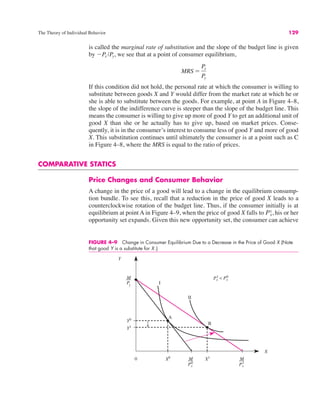 The Theory of Individual Behavior 129
is called the marginal rate of substitution and the slope of the budget line is given
by !Px /Py, we see that at a point of consumer equilibrium,
If this condition did not hold, the personal rate at which the consumer is willing to
substitute between goods X and Y would differ from the market rate at which he or
she is able to substitute between the goods. For example, at point A in Figure 4–8,
the slope of the indifference curve is steeper than the slope of the budget line. This
means the consumer is willing to give up more of good Y to get an additional unit of
good X than she or he actually has to give up, based on market prices. Conse-
quently, it is in the consumer’s interest to consume less of good Y and more of good
X. This substitution continues until ultimately the consumer is at a point such as C
in Figure 4–8, where the MRS is equal to the ratio of prices.
COMPARATIVE STATICS
Price Changes and Consumer Behavior
A change in the price of a good will lead to a change in the equilibrium consump-
tion bundle. To see this, recall that a reduction in the price of good X leads to a
counterclockwise rotation of the budget line. Thus, if the consumer initially is at
equilibrium at point A in Figure 4–9, when the price of good X falls to his or her
opportunity set expands. Given this new opportunity set, the consumer can achieve
Px
1,
MRS "
Px
Py
FIGURE 4–9 Change in Consumer Equilibrium Due to a Decrease in the Price of Good X (Note
that good Y is a substitute for X.)
0
Y
X
Y0
X0
Y1
X1
I
II
A
B
M M
M
Py
<
Px
1 Px
0
Px
0
Px
1
 