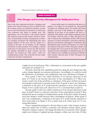 INSIDE BUSINESS 4–2
Price Changes and Inventory Management for Multiproduct Firms
One of the more important decisions a manager must
make is how much inventory to have on hand. Too lit-
tle inventory means an insufficient quantity of prod-
ucts to meet the demand of consumers, in which case
your customers may defect to another store. The
opportunity cost of inventory is the forgone interest
that could be earned on the money tied up in inven-
tory. In performing inventory management, an effec-
tive manager recognizes the relationship that exists
among products in the store and the impact of a
change in the price of one product on the required
inventories of other products. For example, a decline
in the price of video game consoles not only increases
the quantity demanded of game consoles, but also
increases the demand for video games, which are
complementary goods. This result has obvious impli-
cations for inventory management.
Amore subtle aspect of a reduction in the price of a
product is its impact on the demand for, and optimal
inventories of, substitute goods. If a retailer sells many
products, and some of the products are substitutes, a
reduction in the price of one product will lead to a
reduction in the retailer’s sales of these substitute goods.
For instance, when the price of Xbox 360 game con-
soles is reduced, the consumption of Xbox 360 consoles
increases as a direct consequence of the price reduction.
However, note that the consumption of substitutes like
PlayStation3 game consoles will decrease as a result of
the reduction in the price of Xbox 360 game consoles. If
the manager does not account for the impact of a price
reduction on the consumption of substitute goods, he or
she is likely to face a buildup of inventories of PlaySta-
tion3 consoles when the price of Xbox 360 game con-
soles decreases.
130 Managerial Economics and Business Strategy
a higher level of satisfaction. This is illustrated as a movement to the new equilib-
rium point, B, in Figure 4–9.
Precisely where the new equilibrium point lies along the new budget line after
a price change depends on consumer preferences. Accordingly, it is useful to recall
the definitions of substitutes and complements that were introduced in Chapter 2.
First, goods X and Y are called substitutes if an increase (decrease) in the
price of X leads to an increase (decrease) in the consumption of Y. Most con-
sumers would view Coke and Pepsi as substitutes. If the price of Pepsi increased,
most people would tend to consume more Coke. If goods X and Y are substitutes,
a reduction in the price of X would lead the consumer to move from point A in
Figure 4–9 to a point such as B, where less of Y is consumed than at point A.
Second, goods X and Y are called complements if an increase (decrease) in the
price of good X leads to a decrease (increase) in the consumption of good Y. Beer
and pretzels are an example of complementary goods. If the price of beer increased,
most beer drinkers would decrease their consumption of pretzels. When goods X
and Y are complements, a reduction in the price of X would lead the consumer to
move from point A in Figure 4–10 to a point such as B, where more of Y is con-
sumed than before.
From a managerial perspective, the key thing to note is that changes in prices
affect the market rate at which a consumer can substitute among various goods.
Therefore, changes in prices will change the behavior of consumers. Price changes
might occur because of updated pricing strategies within your own firm. Or they
 
