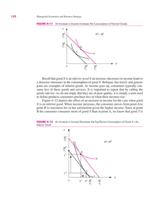 132 Managerial Economics and Business Strategy
FIGURE 4–11 An Increase in Income Increases the Consumption of Normal Goods
0
Y
X
A
B
M0
Py
M1
Py
M0
Px
M1
Px
M1
> M0
Recall that good X is an inferior good if an increase (decrease) in income leads to
a decrease (increase) in the consumption of good X. Bologna, bus travel, and generic
jeans are examples of inferior goods. As income goes up, consumers typically con-
sume less of these goods and services. It is important to repeat that by calling the
goods inferior, we do not imply that they are of poor quality; it is simply a term used
to define products consumers purchase less of when their incomes rise.
Figure 4–12 depicts the effect of an increase in income for the case when good
X is an inferior good. When income increases, the consumer moves from point A to
point B to maximize his or her satisfaction given the higher income. Since at point
B the consumer consumes more of good Y than at point A, we know that good Y is
FIGURE 4–12 An Increase in Income Decreases the Equilibrium Consumption of Good X—An
Inferior Good
0
Y
X
M1
Py
M0
Px
M1
Px
M0
Py
M1
>M0
A
Y1
Y 0
X1
X0
B
I
II
 