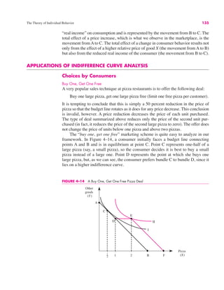 The Theory of Individual Behavior 135
“real income” on consumption and is represented by the movement from B to C. The
total effect of a price increase, which is what we observe in the marketplace, is the
movement from A to C. The total effect of a change in consumer behavior results not
only from the effect of a higher relative price of good X (the movement from A to B)
but also from the reduced real income of the consumer (the movement from B to C).
APPLICATIONS OF INDIFFERENCE CURVE ANALYSIS
Choices by Consumers
Buy One, Get One Free
A very popular sales technique at pizza restaurants is to offer the following deal:
Buy one large pizza, get one large pizza free (limit one free pizza per customer).
It is tempting to conclude that this is simply a 50 percent reduction in the price of
pizza so that the budget line rotates as it does for any price decrease. This conclusion
is invalid, however. A price reduction decreases the price of each unit purchased.
The type of deal summarized above reduces only the price of the second unit pur-
chased (in fact, it reduces the price of the second large pizza to zero). The offer does
not change the price of units below one pizza and above two pizzas.
The “buy one, get one free” marketing scheme is quite easy to analyze in our
framework. In Figure 4–14, a consumer initially faces a budget line connecting
points A and B and is in equilibrium at point C. Point C represents one-half of a
large pizza (say, a small pizza), so the consumer decides it is best to buy a small
pizza instead of a large one. Point D represents the point at which she buys one
large pizza, but, as we can see, the consumer prefers bundle C to bundle D, since it
lies on a higher indifference curve.
FIGURE 4–14 A Buy One, Get One Free Pizza Deal
Other
goods
(Y)
Pizza
(X)
B
A
1
2 1 2 F
C
D
E
 