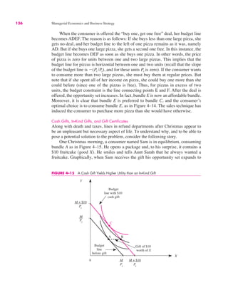 136 Managerial Economics and Business Strategy
When the consumer is offered the “buy one, get one free” deal, her budget line
becomes ADEF. The reason is as follows: If she buys less than one large pizza, she
gets no deal, and her budget line to the left of one pizza remains as it was, namely
AD. But if she buys one large pizza, she gets a second one free. In this instance, the
budget line becomes DEF as soon as she buys one pizza. In other words, the price
of pizza is zero for units between one and two large pizzas. This implies that the
budget line for pizzas is horizontal between one and two units (recall that the slope
of the budget line is !(Px /Py), and for these units Px is zero). If the consumer wants
to consume more than two large pizzas, she must buy them at regular prices. But
note that if she spent all of her income on pizza, she could buy one more than she
could before (since one of the pizzas is free). Thus, for pizzas in excess of two
units, the budget constraint is the line connecting points E and F. After the deal is
offered, the opportunity set increases. In fact, bundle E is now an affordable bundle.
Moreover, it is clear that bundle E is preferred to bundle C, and the consumer’s
optimal choice is to consume bundle E, as in Figure 4–14. The sales technique has
induced the consumer to purchase more pizza than she would have otherwise.
Cash Gifts, In-Kind Gifts, and Gift Certificates
Along with death and taxes, lines in refund departments after Christmas appear to
be an unpleasant but necessary aspect of life. To understand why, and to be able to
pose a potential solution to the problem, consider the following story.
One Christmas morning, a consumer named Sam is in equilibrium, consuming
bundle A as in Figure 4–15. He opens a package and, to his surprise, it contains a
$10 fruitcake (good X). He smiles and tells Aunt Sarah that he always wanted a
fruitcake. Graphically, when Sam receives the gift his opportunity set expands to
FIGURE 4–15 A Cash Gift Yields Higher Utility than an In-Kind Gift
0
Y
Budget
line
before gift
X
M + $10
Py
M
Py
M
Px
M + $10
Px
A
C
Budget
line with $10
cash gift
Gift of $10
worth of X
B
 