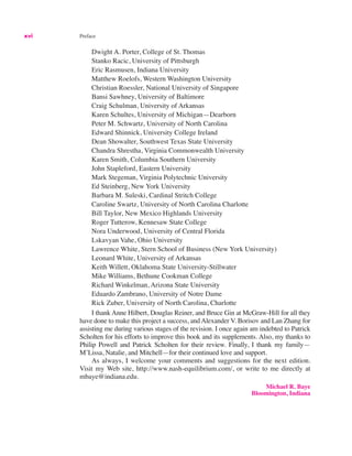 xvi Preface
Dwight A. Porter, College of St. Thomas
Stanko Racic, University of Pittsburgh
Eric Rasmusen, Indiana University
Matthew Roelofs, Western Washington University
Christian Roessler, National University of Singapore
Bansi Sawhney, University of Baltimore
Craig Schulman, University of Arkansas
Karen Schultes, University of Michigan—Dearborn
Peter M. Schwartz, University of North Carolina
Edward Shinnick, University College Ireland
Dean Showalter, Southwest Texas State University
Chandra Shrestha, Virginia Commonwealth University
Karen Smith, Columbia Southern University
John Stapleford, Eastern University
Mark Stegeman, Virginia Polytechnic University
Ed Steinberg, New York University
Barbara M. Suleski, Cardinal Stritch College
Caroline Swartz, University of North Carolina Charlotte
Bill Taylor, New Mexico Highlands University
Roger Tutterow, Kennesaw State College
Nora Underwood, University of Central Florida
Lskavyan Vahe, Ohio University
Lawrence White, Stern School of Business (New York University)
Leonard White, University of Arkansas
Keith Willett, Oklahoma State University-Stillwater
Mike Williams, Bethune Cookman College
Richard Winkelman, Arizona State University
Eduardo Zambrano, University of Notre Dame
Rick Zuber, University of North Carolina, Charlotte
I thank Anne Hilbert, Douglas Reiner, and Bruce Gin at McGraw-Hill for all they
have done to make this project a success, andAlexander V. Borisov and Lan Zhang for
assisting me during various stages of the revision. I once again am indebted to Patrick
Scholten for his efforts to improve this book and its supplements. Also, my thanks to
Philip Powell and Patrick Scholten for their review. Finally, I thank my family—
M’Lissa, Natalie, and Mitchell—for their continued love and support.
As always, I welcome your comments and suggestions for the next edition.
Visit my Web site, http://www.nash-equilibrium.com/, or write to me directly at
mbaye@indiana.edu.
Michael R. Baye
Bloomington, Indiana
 