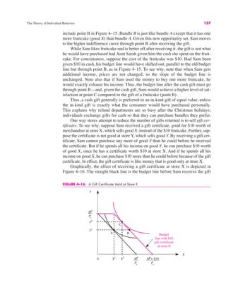 The Theory of Individual Behavior 137
include point B in Figure 4–15. Bundle B is just like bundle A except that it has one
more fruitcake (good X) than bundle A. Given this new opportunity set, Sam moves
to the higher indifference curve through point B after receiving the gift.
While Sam likes fruitcake and is better off after receiving it, the gift is not what
he would have purchased had Aunt Sarah given him the cash she spent on the fruit-
cake. For concreteness, suppose the cost of the fruitcake was $10. Had Sam been
given $10 in cash, his budget line would have shifted out, parallel to the old budget
line but through point B, as in Figure 4–15. To see why, note that when Sam gets
additional income, prices are not changed, so the slope of the budget line is
unchanged. Note also that if Sam used the money to buy one more fruitcake, he
would exactly exhaust his income. Thus, the budget line after the cash gift must go
through point B—and, given the cash gift, Sam would achieve a higher level of sat-
isfaction at point C compared to the gift of a fruitcake (point B).
Thus, a cash gift generally is preferred to an in-kind gift of equal value, unless
the in-kind gift is exactly what the consumer would have purchased personally.
This explains why refund departments are so busy after the Christmas holidays;
individuals exchange gifts for cash so that they can purchase bundles they prefer.
One way stores attempt to reduce the number of gifts returned is to sell gift cer-
tificates. To see why, suppose Sam received a gift certificate, good for $10 worth of
merchandise at store X, which sells good X, instead of the $10 fruitcake. Further, sup-
pose the certificate is not good at store Y, which sells good Y. By receiving a gift cer-
tificate, Sam cannot purchase any more of good Y than he could before he received
the certificate. But if he spends all his income on good Y, he can purchase $10 worth
of good X, since he has a certificate worth $10 at store X. And if he spends all his
income on good X, he can purchase $10 more than he could before because of the gift
certificate. In effect, the gift certificate is like money that is good only at store X.
Graphically, the effect of receiving a gift certificate at store X is depicted in
Figure 4–16. The straight black line is the budget line before Sam receives the gift
FIGURE 4–16 A Gift Certificate Valid at Store X
0
X
M0
Py
Y2
A
C
Budget
line with $10
gift certificate
at store X
B
Y1
X1 X2 M0
Px
M0
+ $10
Px
Y
 