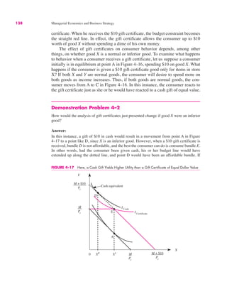 138 Managerial Economics and Business Strategy
certificate. When he receives the $10 gift certificate, the budget constraint becomes
the straight red line. In effect, the gift certificate allows the consumer up to $10
worth of good X without spending a dime of his own money.
The effect of gift certificates on consumer behavior depends, among other
things, on whether good X is a normal or inferior good. To examine what happens
to behavior when a consumer receives a gift certificate, let us suppose a consumer
initially is in equilibrium at point A in Figure 4–16, spending $10 on good X. What
happens if the consumer is given a $10 gift certificate good only for items in store
X? If both X and Y are normal goods, the consumer will desire to spend more on
both goods as income increases. Thus, if both goods are normal goods, the con-
sumer moves from A to C in Figure 4–16. In this instance, the consumer reacts to
the gift certificate just as she or he would have reacted to a cash gift of equal value.
Demonstration Problem 4–2
How would the analysis of gift certificates just presented change if good X were an inferior
good?
Answer:
In this instance, a gift of $10 in cash would result in a movement from point A in Figure
4–17 to a point like D, since X is an inferior good. However, when a $10 gift certificate is
received, bundle D is not affordable, and the best the consumer can do is consume bundle E.
In other words, had the consumer been given cash, his or her budget line would have
extended up along the dotted line, and point D would have been an affordable bundle. If
FIGURE 4–17 Here, a Cash Gift Yields Higher Utility than a Gift Certificate of Equal Dollar Value
0
Y
X
A
E
XP X1 M
Px
M + $10
Px
M + $10
Py
M
Py
D
I Cash
I Certificate
Cash equivalent
 