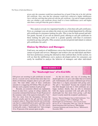 INSIDE BUSINESS 4–4
The “Deadweight Loss” of In-Kind Gifts
Gift-givers are resorting to gift certificates in record
droves. A recent survey showed that more than two-
thirds of Christmas shoppers plan to give gift certifi-
cates. The total dollar value of these certificates
amounts to a staggering $25 billion. Why are gift cer-
tificates such a popular medium of gift-giving?
Recently, an economist offered one explanation.
Based on data from a group of college students, the
researcher estimated that between 10 and 30 percent of
the monetary value of the typical in-kind gift is “lost.”
This loss stems from the discrepancy between the
amount actually paid for the gift and how much the
recipient values it. These data from the real world indi-
cate that it is indeed difficult to pick a gift that exactly
matches that recipient’s preferences. For this reason,
in-kind gifts create a “deadweight loss” that averages
10 to 30 percent of the amount spent on gifts.
As the text shows, one way of avoiding this
deadweight loss is to give cash rather than an in-kind
gift. Unfortunately, this creates a different type of loss
when there is a stigma associated with giving cash:
The gift is “discounted” because the recipient feels
that little thought went into it. Gift certificates are a
happy medium. Ideally, they are able to eliminate
both the stigma associated with cash gifts and the
deadweight loss that stems from giving a gift that
doesn’t exactly match the recipient’s preferences.
Sources: “Harried Shoppers Turn to Gift Certificates,” New
York Times, January 4, 1997; J. Waldfogel, “The
Deadweight Loss of Christmas,” American Economic
Review 83, no. 5 (December 1993), pp. 1328–36; “National
Retail Federation Gift Card Survey: 2006 Holiday
Consumer Intentions and Actions Survey,” BIGresearch,
December 2006.
The Theory of Individual Behavior 139
given cash, the consumer would have purchased less of good X than she or he did with the
gift certificate. Also, note that the consumer would have achieved a higher indifference
curve with the cash than that achieved with the gift certificate. (An end-of-chapter problem
asks you whether a gift certificate always leads to a lower indifference curve and higher
sales than a cash gift when the good is inferior.)
This analysis reveals two important benefits to a firm that sells gift certificates.
First, as a manager you can reduce the strain on your refund department by offering
gift certificates to customers looking for gifts. This is true for both normal and infe-
rior goods. Second, if you sell an inferior good, offering to sell gift certificates to
those looking for gifts may result in a greater quantity sold than if customers
resorted to giving cash gifts. (This assumes you do not permit individuals to redeem
gift certificates for cash.)
Choices by Workers and Managers
Until now, our analysis of indifference curves has focused on the decisions of con-
sumers of goods and services. Managers and workers also are individuals and there-
fore have preferences among the alternatives that confront them. In this section, we
will see that the indifference curve analysis developed earlier for consumers can
easily be modified to analyze the behavior of managers and other individuals
 