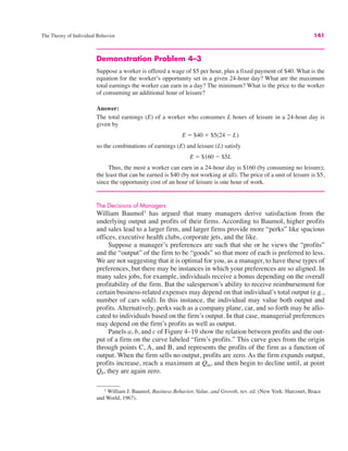 The Theory of Individual Behavior 141
Demonstration Problem 4–3
Suppose a worker is offered a wage of $5 per hour, plus a fixed payment of $40. What is the
equation for the worker’s opportunity set in a given 24-hour day? What are the maximum
total earnings the worker can earn in a day? The minimum? What is the price to the worker
of consuming an additional hour of leisure?
Answer:
The total earnings (E) of a worker who consumes L hours of leisure in a 24-hour day is
given by
so the combinations of earnings (E) and leisure (L) satisfy
Thus, the most a worker can earn in a 24-hour day is $160 (by consuming no leisure);
the least that can be earned is $40 (by not working at all). The price of a unit of leisure is $5,
since the opportunity cost of an hour of leisure is one hour of work.
The Decisions of Managers
William Baumol1
has argued that many managers derive satisfaction from the
underlying output and profits of their firms. According to Baumol, higher profits
and sales lead to a larger firm, and larger firms provide more “perks” like spacious
offices, executive health clubs, corporate jets, and the like.
Suppose a manager’s preferences are such that she or he views the “profits”
and the “output” of the firm to be “goods” so that more of each is preferred to less.
We are not suggesting that it is optimal for you, as a manager, to have these types of
preferences, but there may be instances in which your preferences are so aligned. In
many sales jobs, for example, individuals receive a bonus depending on the overall
profitability of the firm. But the salesperson’s ability to receive reimbursement for
certain business-related expenses may depend on that individual’s total output (e.g.,
number of cars sold). In this instance, the individual may value both output and
profits. Alternatively, perks such as a company plane, car, and so forth may be allo-
cated to individuals based on the firm’s output. In that case, managerial preferences
may depend on the firm’s profits as well as output.
Panels a, b, and c of Figure 4–19 show the relation between profits and the out-
put of a firm on the curve labeled “firm’s profits.” This curve goes from the origin
through points C, A, and B, and represents the profits of the firm as a function of
output. When the firm sells no output, profits are zero. As the firm expands output,
profits increase, reach a maximum at Qm, and then begin to decline until, at point
Q0, they are again zero.
E " $160 ! $5L
E " $40 # $5(24 ! L)
1
William J. Baumol, Business Behavior, Value, and Growth, rev. ed. (New York: Harcourt, Brace
and World, 1967).
 