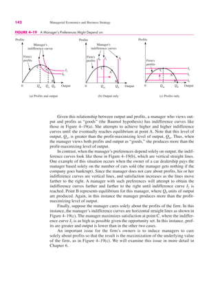 142 Managerial Economics and Business Strategy
Given this relationship between output and profits, a manager who views out-
put and profits as “goods” (the Baumol hypothesis) has indifference curves like
those in Figure 4–19(a). She attempts to achieve higher and higher indifference
curves until she eventually reaches equilibrium at point A. Note that this level of
output, Qu, is greater than the profit-maximizing level of output, Qm. Thus, when
the manager views both profits and output as “goods,” she produces more than the
profit-maximizing level of output.
In contrast, when the manager’s preferences depend solely on output, the indif-
ference curves look like those in Figure 4–19(b), which are vertical straight lines.
One example of this situation occurs when the owner of a car dealership pays the
manager based solely on the number of cars sold (the manager gets nothing if the
company goes bankrupt). Since the manager does not care about profits, his or her
indifference curves are vertical lines, and satisfaction increases as the lines move
farther to the right. A manager with such preferences will attempt to obtain the
indifference curves farther and farther to the right until indifference curve I2 is
reached. Point B represents equilibrium for this manager, where Q0 units of output
are produced. Again, in this instance the manager produces more than the profit-
maximizing level of output.
Finally, suppose the manager cares solely about the profits of the firm. In this
instance, the manager’s indifference curves are horizontal straight lines as shown in
Figure 4–19(c). The manager maximizes satisfaction at point C, where the indiffer-
ence curve I2 is as high as possible given the opportunity set. In this instance, prof-
its are greater and output is lower than in the other two cases.
An important issue for the firm’s owners is to induce managers to care
solely about profits so that the result is the maximization of the underlying value
of the firm, as in Figure 4–19(c). We will examine this issue in more detail in
Chapter 6.
FIGURE 4–19 A Manager’s Preferences Might Depend on:
0
Profits
Output
Manager's
indifference curves
Qm
Qu
Q0
A
C
B
Firm's
profits
(a) Profits and output
I1
I0
(b) Output only
0
Profits
Output
Manager's
indifference curves
Qm Q0
A
C
B
Firm's
profits
I1
I0
I2
(c) Profits only
0
Profits
Output
Qm
Q0
C
Firm's
profits
I2
I1
I0
B
A
 