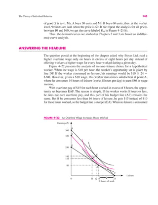 The Theory of Individual Behavior 145
of good X is zero, Ms. A buys 30 units and Mr. B buys 60 units; thus, at the market
level, 90 units are sold when the price is $0. If we repeat the analysis for all prices
between $0 and $60, we get the curve labeled DM in Figure 4–21(b).
Thus, the demand curves we studied in Chapters 2 and 3 are based on indiffer-
ence curve analysis.
ANSWERING THE HEADLINE
The question posed at the beginning of the chapter asked why Boxes Ltd. paid a
higher overtime wage only on hours in excess of eight hours per day instead of
offering workers a higher wage for every hour worked during a given day.
Figure 4–22 presents the analysis of income–leisure choice for a hypothetical
worker. When the wage is $10 per hour, the worker’s opportunity set is given by
line DF. If the worker consumed no leisure, his earnings would be $10 ' 24 "
$240. However, given a $10 wage, this worker maximizes satisfaction at point A,
where he consumes 16 hours of leisure (works 8 hours per day) to earn $80 in wage
income.
With overtime pay of $15 for each hour worked in excess of 8 hours, the oppor-
tunity set becomes EAF. The reason is simple. If the worker works 8 hours or less,
he does not earn overtime pay, and this part of his budget line (AF) remains the
same. But if he consumes less than 16 hours of leisure, he gets $15 instead of $10
for these hours worked, so the budget line is steeper (EA). When no leisure is consumed
FIGURE 4–22 An Overtime Wage Increases Hours Worked
0
Earnings ($)
Leisure
360
155
E
16 24
8 hours of work
320
240
180
80
12
11
F
A
C
B
H
D
⎫
⎬
⎭
 