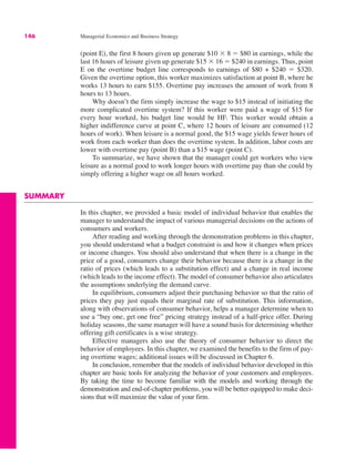 146 Managerial Economics and Business Strategy
(point E), the first 8 hours given up generate $10 ' 8 " $80 in earnings, while the
last 16 hours of leisure given up generate $15 ' 16 " $240 in earnings. Thus, point
E on the overtime budget line corresponds to earnings of $80 + $240 " $320.
Given the overtime option, this worker maximizes satisfaction at point B, where he
works 13 hours to earn $155. Overtime pay increases the amount of work from 8
hours to 13 hours.
Why doesn’t the firm simply increase the wage to $15 instead of initiating the
more complicated overtime system? If this worker were paid a wage of $15 for
every hour worked, his budget line would be HF. This worker would obtain a
higher indifference curve at point C, where 12 hours of leisure are consumed (12
hours of work). When leisure is a normal good, the $15 wage yields fewer hours of
work from each worker than does the overtime system. In addition, labor costs are
lower with overtime pay (point B) than a $15 wage (point C).
To summarize, we have shown that the manager could get workers who view
leisure as a normal good to work longer hours with overtime pay than she could by
simply offering a higher wage on all hours worked.
SUMMARY
In this chapter, we provided a basic model of individual behavior that enables the
manager to understand the impact of various managerial decisions on the actions of
consumers and workers.
After reading and working through the demonstration problems in this chapter,
you should understand what a budget constraint is and how it changes when prices
or income changes. You should also understand that when there is a change in the
price of a good, consumers change their behavior because there is a change in the
ratio of prices (which leads to a substitution effect) and a change in real income
(which leads to the income effect). The model of consumer behavior also articulates
the assumptions underlying the demand curve.
In equilibrium, consumers adjust their purchasing behavior so that the ratio of
prices they pay just equals their marginal rate of substitution. This information,
along with observations of consumer behavior, helps a manager determine when to
use a “buy one, get one free” pricing strategy instead of a half-price offer. During
holiday seasons, the same manager will have a sound basis for determining whether
offering gift certificates is a wise strategy.
Effective managers also use the theory of consumer behavior to direct the
behavior of employees. In this chapter, we examined the benefits to the firm of pay-
ing overtime wages; additional issues will be discussed in Chapter 6.
In conclusion, remember that the models of individual behavior developed in this
chapter are basic tools for analyzing the behavior of your customers and employees.
By taking the time to become familiar with the models and working through the
demonstration and end-of-chapter problems, you will be better equipped to make deci-
sions that will maximize the value of your firm.
 