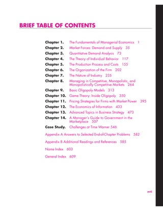 xvii
BRIEF TABLE OF CONTENTS
Chapter 1. The Fundamentals of Managerial Economics 1
Chapter 2. Market Forces: Demand and Supply 35
Chapter 3. Quantitative Demand Analysis 73
Chapter 4. The Theory of Individual Behavior 117
Chapter 5. The Production Process and Costs 155
Chapter 6. The Organization of the Firm 202
Chapter 7. The Nature of Industry 235
Chapter 8. Managing in Competitive, Monopolistic, and
Monopolistically Competitive Markets 264
Chapter 9. Basic Oligopoly Models 313
Chapter 10. Game Theory: Inside Oligopoly 350
Chapter 11. Pricing Strategies for Firms with Market Power 395
Chapter 12. The Economics of Information 433
Chapter 13. Advanced Topics in Business Strategy 473
Chapter 14. A Manager’s Guide to Government in the
Marketplace 507
Case Study. Challenges at Time Warner 546
Appendix A Answers to Selected End-of-Chapter Problems 582
Appendix B Additional Readings and References 585
Name Index 603
General Index 609
 