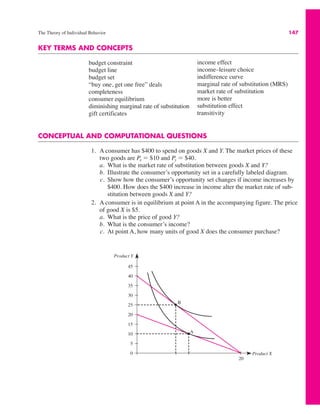 The Theory of Individual Behavior 147
KEY TERMS AND CONCEPTS
budget constraint
budget line
budget set
“buy one, get one free” deals
completeness
consumer equilibrium
diminishing marginal rate of substitution
gift certificates
income effect
income–leisure choice
indifference curve
marginal rate of substitution (MRS)
market rate of substitution
more is better
substitution effect
transitivity
CONCEPTUAL AND COMPUTATIONAL QUESTIONS
1. A consumer has $400 to spend on goods X and Y. The market prices of these
two goods are Px " $10 and Py " $40.
a. What is the market rate of substitution between goods X and Y?
b. Illustrate the consumer’s opportunity set in a carefully labeled diagram.
c. Show how the consumer’s opportunity set changes if income increases by
$400. How does the $400 increase in income alter the market rate of sub-
stitution between goods X and Y?
2. A consumer is in equilibrium at point A in the accompanying figure. The price
of good X is $5.
a. What is the price of good Y?
b. What is the consumer’s income?
c. At point A, how many units of good X does the consumer purchase?
Product Y
Product X
20
45
40
35
30
25
20
15
10
5
0
A
B
 