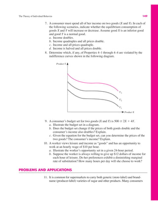 The Theory of Individual Behavior 149
7. A consumer must spend all of her income on two goods (X and Y). In each of
the following scenarios, indicate whether the equilibrium consumption of
goods X and Y will increase or decrease. Assume good X is an inferior good
and good Y is a normal good.
a. Income doubles.
b. Income quadruples and all prices double.
c. Income and all prices quadruple.
d. Income is halved and all prices double.
8. Determine which, if any, of Properties 4–1 through 4–4 are violated by the
indifference curves shown in the following diagram.
9. A consumer’s budget set for two goods (X and Y) is 500 ( 2X # 4Y.
a. Illustrate the budget set in a diagram.
b. Does the budget set change if the prices of both goods double and the
consumer’s income also doubles? Explain.
c. Given the equation for the budget set, can you determine the prices of the
two goods? The consumer’s income? Explain.
10. A worker views leisure and income as “goods” and has an opportunity to
work at an hourly wage of $10 per hour.
a. Illustrate the worker’s opportunity set in a given 24-hour period.
b. Suppose the worker is always willing to give up $12 dollars of income for
each hour of leisure. Do her preferences exhibit a diminishing marginal
rate of substitution? How many hours per day will she choose to work?
PROBLEMS AND APPLICATIONS
11. It is common for supermarkets to carry both generic (store-label) and brand-
name (producer-label) varieties of sugar and other products. Many consumers
Product Y
Product X
U3
U2
U1
 