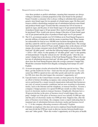 150 Managerial Economics and Business Strategy
view these products as perfect substitutes, meaning that consumers are always
willing to substitute a constant proportion of the store brand for the producer
brand. Consider a consumer who is always willing to substitute three pounds of a
generic store-brand sugar for two pounds of a brand-name sugar. Do these pref-
erences exhibit a diminishing marginal rate of substitution between store-brand
and producer-brand sugar? Assume that this consumer has $10 of income to
spend on sugar, and the price of store-brand sugar is $1 per pound and the price
of producer-brand sugar is $2 per pound. How much of each type of sugar will
be purchased? How would your answer change if the price of store-brand sugar
was $2 per pound and the price of producer-brand sugar was $1 per pound?
12. The U.S. government spends over $15.8 billion on its Food Stamp Program to
provide millions of Americans with the means to purchase food. These stamps
are redeemable for food at over 160,000 store locations throughout the nation,
and they cannot be sold for cash or used to purchase nonfood items. The average
food stamp benefit is about $170 per month. Suppose that, in the absence of food
stamps, the average consumer must divide $500 in monthly income between
food and “all other goods” such that the following budget constraint holds: $500
" $10A + $5F, where A is the quantity of “all other goods” and F is the quantity
of food purchased. Using the vertical axis for “all other goods,” draw the con-
sumer’s budget line in the absence of the Food Stamp Program. What is the mar-
ket rate of substitution between food and “all other goods”? On the same graph,
show how the Food Stamp Program alters the average consumer’s budget line.
Would this consumer benefit from illegally exchanging food stamps for cash?
Explain.
13. A recent newspaper circular advertised the following special on tires: “Buy
three, get the fourth tire for free—limit one free tire per customer.” If a con-
sumer has $500 to spend on tires and other goods and each tire usually sells
for $50, how does this deal impact the consumer’s opportunity set?
14. Upscale hotels in the United States recently cut their prices by 20 percent in
an effort to bolster dwindling occupancy rates among business travelers. A
survey performed by a major research organization indicated that businesses
are wary of current economic conditions and are now resorting to electronic
media, such as the Internet and the telephone, to transact business. Assume a
company’s budget permits it to spend $5,000 per month on either business
travel or electronic media to transact business. Graphically illustrate how a
20 percent decline in the price of business travel would impact this com-
pany’s budget set if the price of business travel was initially $1,000 per trip
and the price of electronic media was $500 per hour. Suppose that, after the
price of business travel drops, the company issues a report indicating that its
marginal rate of substitution between electronic media and business travel
is !1. Is the company allocating resources efficiently? Explain.
15. Consider an employee who does not receive employer-based health insurance
and must divide her $700 per week in after-tax income between health insur-
ance and “other goods.” Draw this worker’s opportunity set if the price of health
 