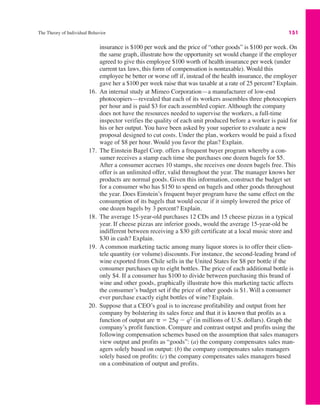 The Theory of Individual Behavior 151
insurance is $100 per week and the price of “other goods” is $100 per week. On
the same graph, illustrate how the opportunity set would change if the employer
agreed to give this employee $100 worth of health insurance per week (under
current tax laws, this form of compensation is nontaxable). Would this
employee be better or worse off if, instead of the health insurance, the employer
gave her a $100 per week raise that was taxable at a rate of 25 percent? Explain.
16. An internal study at Mimeo Corporation—a manufacturer of low-end
photocopiers—revealed that each of its workers assembles three photocopiers
per hour and is paid $3 for each assembled copier. Although the company
does not have the resources needed to supervise the workers, a full-time
inspector verifies the quality of each unit produced before a worker is paid for
his or her output. You have been asked by your superior to evaluate a new
proposal designed to cut costs. Under the plan, workers would be paid a fixed
wage of $8 per hour. Would you favor the plan? Explain.
17. The Einstein Bagel Corp. offers a frequent buyer program whereby a con-
sumer receives a stamp each time she purchases one dozen bagels for $5.
After a consumer accrues 10 stamps, she receives one dozen bagels free. This
offer is an unlimited offer, valid throughout the year. The manager knows her
products are normal goods. Given this information, construct the budget set
for a consumer who has $150 to spend on bagels and other goods throughout
the year. Does Einstein’s frequent buyer program have the same effect on the
consumption of its bagels that would occur if it simply lowered the price of
one dozen bagels by 3 percent? Explain.
18. The average 15-year-old purchases 12 CDs and 15 cheese pizzas in a typical
year. If cheese pizzas are inferior goods, would the average 15-year-old be
indifferent between receiving a $30 gift certificate at a local music store and
$30 in cash? Explain.
19. A common marketing tactic among many liquor stores is to offer their clien-
tele quantity (or volume) discounts. For instance, the second-leading brand of
wine exported from Chile sells in the United States for $8 per bottle if the
consumer purchases up to eight bottles. The price of each additional bottle is
only $4. If a consumer has $100 to divide between purchasing this brand of
wine and other goods, graphically illustrate how this marketing tactic affects
the consumer’s budget set if the price of other goods is $1. Will a consumer
ever purchase exactly eight bottles of wine? Explain.
20. Suppose that a CEO’s goal is to increase profitability and output from her
company by bolstering its sales force and that it is known that profits as a
function of output are ) " 25q ! q2
(in millions of U.S. dollars). Graph the
company’s profit function. Compare and contrast output and profits using the
following compensation schemes based on the assumption that sales managers
view output and profits as “goods”: (a) the company compensates sales man-
agers solely based on output: (b) the company compensates sales managers
solely based on profits: (c) the company compensates sales managers based
on a combination of output and profits.
 
