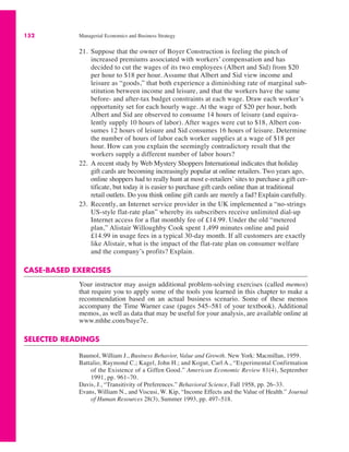 152 Managerial Economics and Business Strategy
21. Suppose that the owner of Boyer Construction is feeling the pinch of
increased premiums associated with workers’ compensation and has
decided to cut the wages of its two employees (Albert and Sid) from $20
per hour to $18 per hour. Assume that Albert and Sid view income and
leisure as “goods,” that both experience a diminishing rate of marginal sub-
stitution between income and leisure, and that the workers have the same
before- and after-tax budget constraints at each wage. Draw each worker’s
opportunity set for each hourly wage. At the wage of $20 per hour, both
Albert and Sid are observed to consume 14 hours of leisure (and equiva-
lently supply 10 hours of labor). After wages were cut to $18, Albert con-
sumes 12 hours of leisure and Sid consumes 16 hours of leisure. Determine
the number of hours of labor each worker supplies at a wage of $18 per
hour. How can you explain the seemingly contradictory result that the
workers supply a different number of labor hours?
22. A recent study by Web Mystery Shoppers International indicates that holiday
gift cards are becoming increasingly popular at online retailers. Two years ago,
online shoppers had to really hunt at most e-retailers’ sites to purchase a gift cer-
tificate, but today it is easier to purchase gift cards online than at traditional
retail outlets. Do you think online gift cards are merely a fad? Explain carefully.
23. Recently, an Internet service provider in the UK implemented a “no-strings
US-style flat-rate plan” whereby its subscribers receive unlimited dial-up
Internet access for a flat monthly fee of £14.99. Under the old “metered
plan,” Alistair Willoughby Cook spent 1,499 minutes online and paid
£14.99 in usage fees in a typical 30-day month. If all customers are exactly
like Alistair, what is the impact of the flat-rate plan on consumer welfare
and the company’s profits? Explain.
CASE-BASED EXERCISES
Your instructor may assign additional problem-solving exercises (called memos)
that require you to apply some of the tools you learned in this chapter to make a
recommendation based on an actual business scenario. Some of these memos
accompany the Time Warner case (pages 545–581 of your textbook). Additional
memos, as well as data that may be useful for your analysis, are available online at
www.mhhe.com/baye7e.
SELECTED READINGS
Baumol, William J., Business Behavior, Value and Growth. New York: Macmillan, 1959.
Battalio, Raymond C.; Kagel, John H.; and Kogut, Carl A., “Experimental Confirmation
of the Existence of a Giffen Good.” American Economic Review 81(4), September
1991, pp. 961–70.
Davis, J., “Transitivity of Preferences.” Behavioral Science, Fall 1958, pp. 26–33.
Evans, William N., and Viscusi, W. Kip, “Income Effects and the Value of Health.” Journal
of Human Resources 28(3), Summer 1993, pp. 497–518.
 