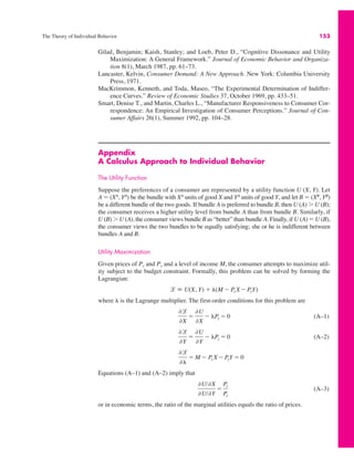 The Theory of Individual Behavior 153
Gilad, Benjamin; Kaish, Stanley; and Loeb, Peter D., “Cognitive Dissonance and Utility
Maximization: A General Framework.” Journal of Economic Behavior and Organiza-
tion 8(1), March 1987, pp. 61–73.
Lancaster, Kelvin, Consumer Demand: A New Approach. New York: Columbia University
Press, 1971.
MacKrimmon, Kenneth, and Toda, Maseo, “The Experimental Determination of Indiffer-
ence Curves.” Review of Economic Studies 37, October 1969, pp. 433–51.
Smart, Denise T., and Martin, Charles L., “Manufacturer Responsiveness to Consumer Cor-
respondence: An Empirical Investigation of Consumer Perceptions.” Journal of Con-
sumer Affairs 26(1), Summer 1992, pp. 104–28.
Appendix
A Calculus Approach to Individual Behavior
The Utility Function
Suppose the preferences of a consumer are represented by a utility function U (X, Y). Let
A " (XA
, YA
) be the bundle with XA
units of good X and YA
units of good Y, and let B " (XB
, YB
)
be a different bundle of the two goods. If bundle A is preferred to bundle B, then U (A) * U (B);
the consumer receives a higher utility level from bundle A than from bundle B. Similarly, if
U (B) * U (A), the consumer views bundle B as “better” than bundle A. Finally, if U (A) " U (B),
the consumer views the two bundles to be equally satisfying; she or he is indifferent between
bundles A and B.
Utility Maximization
Given prices of Px and Py and a level of income M, the consumer attempts to maximize util-
ity subject to the budget constraint. Formally, this problem can be solved by forming the
Lagrangian:
where + is the Lagrange multiplier. The first-order conditions for this problem are
(A–1)
(A–2)
Equations (A–1) and (A–2) imply that
(A–3)
or in economic terms, the ratio of the marginal utilities equals the ratio of prices.
,U/,X
,U/,Y
"
Px
Py
,l
,+
" M ! Px X! PyY " 0
,l
,Y
"
,U
,Y
! +Py " 0
,l
,X
"
,U
,X
! +Px " 0
l " U(X, Y) # +(M ! Px X! PyY)
 