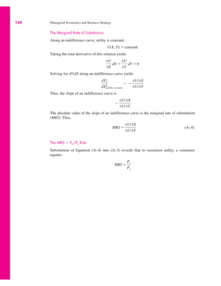 154 Managerial Economics and Business Strategy
The Marginal Rate of Substitution
Along an indifference curve, utility is constant:
Taking the total derivative of this relation yields
Solving for dY/dX along an indifference curve yields
Thus, the slope of an indifference curve is
The absolute value of the slope of an indifference curve is the marginal rate of substitution
(MRS). Thus,
(A–4)
The MRS " Px /Py Rule
Substitution of Equation (A–4) into (A–3) reveals that to maximize utility, a consumer
equates
MRS "
Px
Py
MRS "
,U/,X
,U/,Y
!
,U/,X
,U/,Y
dY
dX
2
utility constant
" !
,U/,X
,U/,Y
,U
,X
dX #
,U
,Y
dY " 0
U(X, Y) " constant
 