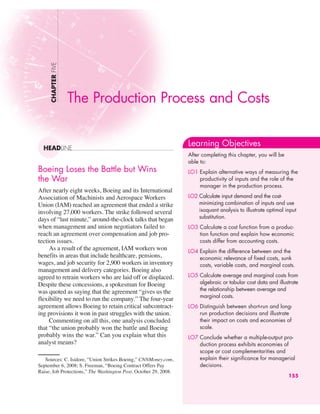 Boeing Loses the Battle but Wins
the War
After nearly eight weeks, Boeing and its International
Association of Machinists and Aerospace Workers
Union (IAM) reached an agreement that ended a strike
involving 27,000 workers. The strike followed several
days of “last minute,” around-the-clock talks that began
when management and union negotiators failed to
reach an agreement over compensation and job pro-
tection issues.
As a result of the agreement, IAM workers won
benefits in areas that include healthcare, pensions,
wages, and job security for 2,900 workers in inventory
management and delivery categories. Boeing also
agreed to retrain workers who are laid off or displaced.
Despite these concessions, a spokesman for Boeing
was quoted as saying that the agreement “gives us the
flexibility we need to run the company.’’The four-year
agreement allows Boeing to retain critical subcontract-
ing provisions it won in past struggles with the union.
Commenting on all this, one analysis concluded
that “the union probably won the battle and Boeing
probably wins the war.” Can you explain what this
analyst means?
The Production Process and Costs
CHAPTER
FIVE
HEADLINE
Learning Objectives
After completing this chapter, you will be
able to:
LO1 Explain alternative ways of measuring the
productivity of inputs and the role of the
manager in the production process.
LO2 Calculate input demand and the cost-
minimizing combination of inputs and use
isoquant analysis to illustrate optimal input
substitution.
LO3 Calculate a cost function from a produc-
tion function and explain how economic
costs differ from accounting costs.
LO4 Explain the difference between and the
economic relevance of fixed costs, sunk
costs, variable costs, and marginal costs.
LO5 Calculate average and marginal costs from
algebraic or tabular cost data and illustrate
the relationship between average and
marginal costs.
LO6 Distinguish between short-run and long-
run production decisions and illustrate
their impact on costs and economies of
scale.
LO7 Conclude whether a multiple-output pro-
duction process exhibits economies of
scope or cost complementarities and
explain their significance for managerial
decisions.
155
Sources: C. Isidore, “Union Strikes Boeing,” CNNMoney.com,
September 6, 2008; S. Freeman, “Boeing Contract Offers Pay
Raise, Job Protections,” The Washington Post, October 29, 2008.
 