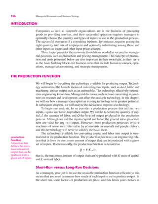 156 Managerial Economics and Business Strategy
INTRODUCTION
Companies as well as nonprofit organizations are in the business of producing
goods or providing services, and their successful operation requires managers to
optimally choose the quantity and types of inputs to use in the production process.
The successful operation of a consulting business, for instance, requires getting the
right quantity and mix of employees and optimally substituting among these and
other inputs as wages and other input prices change.
This chapter provides the economic foundations needed to succeed in manage-
rial positions such as production and pricing management. The concepts of produc-
tion and costs presented below are also important in their own right, as they serve
as the basic building blocks for business areas that include human resources, oper-
ations, managerial accounting, and strategic management.
THE PRODUCTION FUNCTION
We will begin by describing the technology available for producing output. Technol-
ogy summarizes the feasible means of converting raw inputs, such as steel, labor, and
machinery, into an output such as an automobile. The technology effectively summa-
rizes engineering know-how. Managerial decisions, such as those concerning expendi-
tures on research and development, can affect the available technology. In this chapter,
we will see how a manager can exploit an existing technology to its greatest potential.
In subsequent chapters, we will analyze the decision to improve a technology.
To begin our analysis, let us consider a production process that utilizes two
inputs, capital and labor, to produce output. We will let K denote the quantity of cap-
ital, L the quantity of labor, and Q the level of output produced in the production
process. Although we call the inputs capital and labor, the general ideas presented
here are valid for any two inputs. However, most production processes involve
machines of some sort (referred to by economists as capital) and people (labor),
and this terminology will serve to solidify the basic ideas.
The technology available for converting capital and labor into output is sum-
marized in the production function. The production function is an engineering rela-
tion that defines the maximum amount of output that can be produced with a given
set of inputs. Mathematically, the production function is denoted as
that is, the maximum amount of output that can be produced with K units of capital
and L units of labor.
Short-Run versus Long-Run Decisions
As a manager, your job is to use the available production function efficiently; this
means that you must determine how much of each input to use to produce output. In
the short run, some factors of production are fixed, and this limits your choices in
Q ! F(K, L)
production
function
A function that
defines the maxi-
mum amount of
output that can be
produced with a
given set of inputs.
 