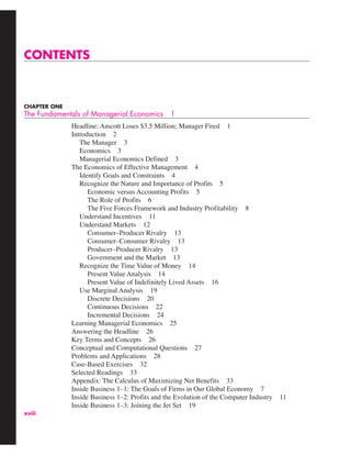 xviii
CONTENTS
CHAPTER ONE
The Fundamentals of Managerial Economics 1
Headline: Amcott Loses $3.5 Million; Manager Fired 1
Introduction 2
The Manager 3
Economics 3
Managerial Economics Defined 3
The Economics of Effective Management 4
Identify Goals and Constraints 4
Recognize the Nature and Importance of Profits 5
Economic versus Accounting Profits 5
The Role of Profits 6
The Five Forces Framework and Industry Profitability 8
Understand Incentives 11
Understand Markets 12
Consumer–Producer Rivalry 13
Consumer–Consumer Rivalry 13
Producer–Producer Rivalry 13
Government and the Market 13
Recognize the Time Value of Money 14
Present Value Analysis 14
Present Value of Indefinitely Lived Assets 16
Use Marginal Analysis 19
Discrete Decisions 20
Continuous Decisions 22
Incremental Decisions 24
Learning Managerial Economics 25
Answering the Headline 26
Key Terms and Concepts 26
Conceptual and Computational Questions 27
Problems and Applications 28
Case-Based Exercises 32
Selected Readings 33
Appendix: The Calculus of Maximizing Net Benefits 33
Inside Business 1–1: The Goals of Firms in Our Global Economy 7
Inside Business 1–2: Profits and the Evolution of the Computer Industry 11
Inside Business 1–3: Joining the Jet Set 19
 