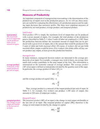 158 Managerial Economics and Business Strategy
total product
The maximum
level of output that
can be produced
with a given
amount of inputs.
Measures of Productivity
An important component of managerial decision making is the determination of the
productivity of inputs used in the production process. As we will see, these meas-
ures are useful for evaluating the effectiveness of a production process and for mak-
ing input decisions that maximize profits. The three most important measures of
productivity are total product, average product, and marginal product.
Total Product
Total product (TP) is simply the maximum level of output that can be produced
with a given amount of inputs. For example, the total product of the production
process described in Table 5–1 when 5 units of labor are employed is 1,100. Since
the production function defines the maximum amount of output that can be pro-
duced with a given level of inputs, this is the amount that would be produced if the
5 units of labor put forth maximal effort. Of course, if workers did not put forth
maximal effort, output would be lower. Five workers who drink coffee all day can-
not produce any output, at least given this production function.
Average Product
In many instances, managerial decision makers are interested in the average pro-
ductivity of an input. For example, a manager may wish to know, on average, how
much each worker contributes to the total output of the firm. This information is
summarized in the economic concept of average product. The average product
(AP) of an input is defined as total product divided by the quantity used of the input.
In particular, the average product of labor (APL) is
and the average product of capital is
Thus, average product is a measure of the output produced per unit of input. In
Table 5–1, for example, five workers can produce 1,100 units of output; this
amounts to 220 units of output per worker.
Marginal Product
The marginal product (MP) of an input is the change in total output attributable to
the last unit of an input. The marginal product of capital therefore is the
change in total output divided by the change in capital:
MPK !
#Q
#K
(MPK)
APK !
Q
K
(APK)
APL !
Q
L
average product
A measure of the
output produced
per unit of input.
marginal product
The change in total
output attributable
to the last unit of
an input.
 
