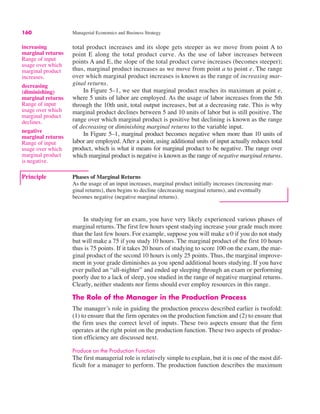 160 Managerial Economics and Business Strategy
Principle Phases of Marginal Returns
As the usage of an input increases, marginal product initially increases (increasing mar-
ginal returns), then begins to decline (decreasing marginal returns), and eventually
becomes negative (negative marginal returns).
increasing
marginal returns
Range of input
usage over which
marginal product
increases.
decreasing
(diminishing)
marginal returns
Range of input
usage over which
marginal product
declines.
total product increases and its slope gets steeper as we move from point A to
point E along the total product curve. As the use of labor increases between
points A and E, the slope of the total product curve increases (becomes steeper);
thus, marginal product increases as we move from point a to point e. The range
over which marginal product increases is known as the range of increasing mar-
ginal returns.
In Figure 5–1, we see that marginal product reaches its maximum at point e,
where 5 units of labor are employed. As the usage of labor increases from the 5th
through the 10th unit, total output increases, but at a decreasing rate. This is why
marginal product declines between 5 and 10 units of labor but is still positive. The
range over which marginal product is positive but declining is known as the range
of decreasing or diminishing marginal returns to the variable input.
In Figure 5–1, marginal product becomes negative when more than 10 units of
labor are employed. After a point, using additional units of input actually reduces total
product, which is what it means for marginal product to be negative. The range over
which marginal product is negative is known as the range of negative marginal returns.
negative
marginal returns
Range of input
usage over which
marginal product
is negative.
In studying for an exam, you have very likely experienced various phases of
marginal returns. The first few hours spent studying increase your grade much more
than the last few hours. For example, suppose you will make a 0 if you do not study
but will make a 75 if you study 10 hours. The marginal product of the first 10 hours
thus is 75 points. If it takes 20 hours of studying to score 100 on the exam, the mar-
ginal product of the second 10 hours is only 25 points. Thus, the marginal improve-
ment in your grade diminishes as you spend additional hours studying. If you have
ever pulled an “all-nighter” and ended up sleeping through an exam or performing
poorly due to a lack of sleep, you studied in the range of negative marginal returns.
Clearly, neither students nor firms should ever employ resources in this range.
The Role of the Manager in the Production Process
The manager’s role in guiding the production process described earlier is twofold:
(1) to ensure that the firm operates on the production function and (2) to ensure that
the firm uses the correct level of inputs. These two aspects ensure that the firm
operates at the right point on the production function. These two aspects of produc-
tion efficiency are discussed next.
Produce on the Production Function
The first managerial role is relatively simple to explain, but it is one of the most dif-
ficult for a manager to perform. The production function describes the maximum
 