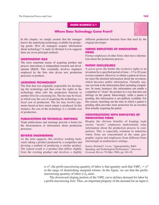 The Production Process and Costs 163
is w0
, the profit-maximizing quantity of labor is that quantity such that VMPL ! w0
in the range of diminishing marginal returns. In the figure, we see that the profit-
maximizing quantity of labor is L0 units.
The downward-sloping portion of the VMPL curve defines demand for labor by
a profit-maximizing firm. Thus, an important property of the demand for an input is
INSIDE BUSINESS 5–1
Where Does Technology Come From?
In this chapter, we simply assume that the manager
knows the underlying technology available for produc-
ing goods. How do managers acquire information
about technology? A study by Richard Levin suggests
there are seven principal methods.
INDEPENDENT R&D
The most important means of acquiring product and
process innovations is independent research and devel-
opment (R&D). This essentially involves engineers
employed by the firm who devise new production
processes or products.
LICENSING TECHNOLOGY
The firm that was originally responsible for develop-
ing the technology and thus owns the rights to the
technology often sells the production function to
another firm for a licensing fee. The fee may be fixed,
in which case the cost of acquiring the technology is a
fixed cost of production. The fee may involve pay-
ments based on how much output is produced. In this
instance, the cost of the technology is a variable cost
of production.
PUBLICATIONS OR TECHNICAL MEETINGS
Trade publications and meetings provide a forum for
the dissemination of information about production
processes.
REVERSE ENGINEERING
As the term suggests, this involves working back-
ward: taking a product produced by a competitor and
devising a method of producing a similar product.
The typical result is a product that differs slightly
from the existing product and involves a slightly
different production function from that used by the
original developer.
HIRING EMPLOYEES OF INNOVATING
FIRMS
Former employees of other firms often have informa-
tion about the production process.
PATENT DISCLOSURES
A patent gives the holder the exclusive rights to an
invention for a specified period of time—17 to 20 years
in most countries. However, to obtain a patent an inven-
tor must file detailed information about the invention,
which becomes public information. Virtually any-
one can look at the information filed, including competi-
tors. In many instances, this information can enable a
competitor to “clone” the product in a way that does not
infringe on the patent. Interestingly, while a patent is
pending, this information is not publicly available. For
this reason, stretching out the time in which a patent is
pending often provides more protection for an inventor
than actually acquiring the patent.
CONVERSATIONS WITH EMPLOYEES OF
INNOVATING FIRMS
Despite the obvious benefits of keeping trade
secrets “secret,” employees inadvertently relay
information about the production process to com-
petitors. This is especially common in industries
where firms are concentrated in the same geo-
graphic region and employees from different firms
intermingle in nonbusiness settings.
Source: Richard C. Levin, “Appropriability, R&D
Spending, and Technological Performance,” American
Economic Review 78 (May 1988), pp. 424–28.
 