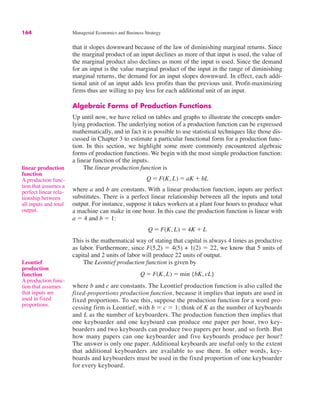164 Managerial Economics and Business Strategy
linear production
function
A production func-
tion that assumes a
perfect linear rela-
tionship between
all inputs and total
output.
that it slopes downward because of the law of diminishing marginal returns. Since
the marginal product of an input declines as more of that input is used, the value of
the marginal product also declines as more of the input is used. Since the demand
for an input is the value marginal product of the input in the range of diminishing
marginal returns, the demand for an input slopes downward. In effect, each addi-
tional unit of an input adds less profits than the previous unit. Profit-maximizing
firms thus are willing to pay less for each additional unit of an input.
Algebraic Forms of Production Functions
Up until now, we have relied on tables and graphs to illustrate the concepts under-
lying production. The underlying notion of a production function can be expressed
mathematically, and in fact it is possible to use statistical techniques like those dis-
cussed in Chapter 3 to estimate a particular functional form for a production func-
tion. In this section, we highlight some more commonly encountered algebraic
forms of production functions. We begin with the most simple production function:
a linear function of the inputs.
The linear production function is
where a and b are constants. With a linear production function, inputs are perfect
substitutes. There is a perfect linear relationship between all the inputs and total
output. For instance, suppose it takes workers at a plant four hours to produce what
a machine can make in one hour. In this case the production function is linear with
a ! 4 and b ! 1:
This is the mathematical way of stating that capital is always 4 times as productive
as labor. Furthermore, since F(5,2) ! 4(5) + 1(2) ! 22, we know that 5 units of
capital and 2 units of labor will produce 22 units of output.
The Leontief production function is given by
where b and c are constants. The Leontief production function is also called the
fixed-proportions production function, because it implies that inputs are used in
fixed proportions. To see this, suppose the production function for a word pro-
cessing firm is Leontief, with b ! c ! 1; think of K as the number of keyboards
and L as the number of keyboarders. The production function then implies that
one keyboarder and one keyboard can produce one paper per hour, two key-
boarders and two keyboards can produce two papers per hour, and so forth. But
how many papers can one keyboarder and five keyboards produce per hour?
The answer is only one paper. Additional keyboards are useful only to the extent
that additional keyboarders are available to use them. In other words, key-
boards and keyboarders must be used in the fixed proportion of one keyboarder
for every keyboard.
Q ! F(K, L) ! min {bK, cL}
Q ! F(K, L) ! 4K % L
Q ! F(K, L) ! aK % bL
Leontief
production
function
A production func-
tion that assumes
that inputs are
used in fixed
proportions.
 