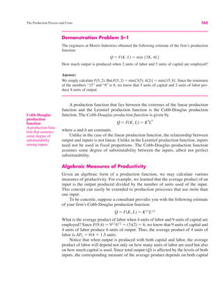 The Production Process and Costs 165
Demonstration Problem 5–1
The engineers at Morris Industries obtained the following estimate of the firm’s production
function:
How much output is produced when 2 units of labor and 5 units of capital are employed?
Answer:
We simply calculate F(5, 2). But F(5, 2) ! min{3(5), 4(2)} ! min{15, 8}. Since the minimum
of the numbers “15” and “8” is 8, we know that 5 units of capital and 2 units of labor pro-
duce 8 units of output.
A production function that lies between the extremes of the linear production
function and the Leontief production function is the Cobb-Douglas production
function. The Cobb-Douglas production function is given by
where a and b are constants.
Unlike in the case of the linear production function, the relationship between
output and inputs is not linear. Unlike in the Leontief production function, inputs
need not be used in fixed proportions. The Cobb-Douglas production function
assumes some degree of substitutability between the inputs, albeit not perfect
substitutability.
Algebraic Measures of Productivity
Given an algebraic form of a production function, we may calculate various
measures of productivity. For example, we learned that the average product of an
input is the output produced divided by the number of units used of the input.
This concept can easily be extended to production processes that use more than
one input.
To be concrete, suppose a consultant provides you with the following estimate
of your firm’s Cobb-Douglas production function:
What is the average product of labor when 4 units of labor and 9 units of capital are
employed? Since F(9,4) ! 91/2
41/2
! (3)(2) ! 6, we know that 9 units of capital and
4 units of labor produce 6 units of output. Thus, the average product of 4 units of
labor is APL ! 6/4 ! 1.5 units.
Notice that when output is produced with both capital and labor, the average
product of labor will depend not only on how many units of labor are used but also
on how much capital is used. Since total output (Q) is affected by the levels of both
inputs, the corresponding measure of the average product depends on both capital
Q ! F(K, L) ! K1/2L1/2
Q ! F(K, L) ! K
a
L
b
Q ! F(K, L) ! min {3K, 4L}
Cobb-Douglas
production
function
A production func-
tion that assumes
some degree of
substitutability
among inputs.
 