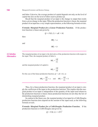 166 Managerial Economics and Business Strategy
and labor. Likewise, the average product of capital depends not only on the level of
capital but also on the level of labor used to produce Q.
Recall that the marginal product of an input is the change in output that results
from a given change in the input. When the production function is linear, the marginal
product of an input has a very simple representation, as the following formula reveals.
Formula: Marginal Product for a Linear Production Function. If the produc-
tion function is linear and given by
then
and
MPL ! b
MPK ! a
Q ! F(K, L) ! aK % bL
A Calculus
Alternative
The marginal product of an input is the derivative of the production function with respect to
the input. Thus, the marginal product of labor is
and the marginal product of capital is
For the case of the linear production function, Q ! aK + bL, so
MPK !
&Q
&K
! a and MPL !
&Q
&L
! b
MPK !
&Q
&K
MPL !
&Q
&L
Thus, for a linear production function, the marginal product of an input is sim-
ply the coefficient of the input in the production function. This implies that the mar-
ginal product of an input is independent of the quantity of the input used whenever
the production function is linear; linear production functions do not obey the law of
diminishing marginal product.
In contrast to the linear case, the marginal product of an input for a Cobb-Douglas
production function does depend on the amount of the input used, as the following
formula reveals.
Formula: Marginal Product for a Cobb-Douglas Production Function. If the
production function is Cobb-Douglas and given by
Q ! F(K, L) ! K
a
L
b
 