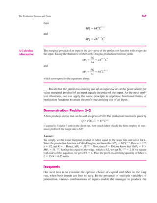 The Production Process and Costs 167
A Calculus
Alternative
The marginal product of an input is the derivative of the production function with respect to
the input. Taking the derivative of the Cobb-Douglas production function yields
and
which correspond to the equations above.
MPL !
&Q
&L
! bK
a
L
b"1
MPK !
&Q
&K
! aK
a"1
L
b
then
and
MPK ! aK
a"1
L
b
MPL ! bK
a
L
b"1
Recall that the profit-maximizing use of an input occurs at the point where the
value marginal product of an input equals the price of the input. As the next prob-
lem illustrates, we can apply the same principle to algebraic functional forms of
production functions to attain the profit-maximizing use of an input.
Demonstration Problem 5–2
A firm produces output that can be sold at a price of $10. The production function is given by
If capital is fixed at 1 unit in the short run, how much labor should the firm employ to max-
imize profits if the wage rate is $2?
Answer:
We simply set the value marginal product of labor equal to the wage rate and solve for L.
Since the production function is Cobb-Douglas, we know that MPL ! bKa
Lb"1
. Here a ! 1/2,
b ! 1/2, and K ! 1. Hence, MPL ! .5L1/2" 1
. Now, since P ! $10, we know that VMPL ! P $
MPL ! 5L"1/2
. Setting this equal to the wage, which is $2, we get 5L"1/2
! 2. If we square
both sides of this equation, we get 25/L ! 4. Thus the profit-maximizing quantity of labor is
L ! 25/4 ! 6.25 units.
Isoquants
Our next task is to examine the optimal choice of capital and labor in the long
run, when both inputs are free to vary. In the presence of multiple variables of
production, various combinations of inputs enable the manager to produce the
Q ! F(K, L) ! K1/2L1/2
 