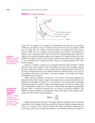 168 Managerial Economics and Business Strategy
same level of output. For example, an automobile assembly line can produce
1,000 cars per hour by using 10 workers and one robot. It can also produce 1,000
cars by using only two workers and three robots. To minimize the costs of pro-
ducing 1,000 cars, the manager must determine the efficient combination of
inputs to use to produce them. The basic tool for understanding how alternative
inputs can be used to produce output is an isoquant. An isoquant defines the com-
binations of inputs (K and L) that yield the producer the same level of output; that
is, any combination of capital and labor along an isoquant produces the same
level of output.
Figure 5–3 depicts a typical set of isoquants. Because input bundles A and B
both lie on the same isoquant, each will produce the same level of output, namely,
Q0 units. Input mix A implies a more capital-intensive plant than does input mix B.
As more of both inputs are used, a higher isoquant is obtained. Thus as we move in
the northeast direction in the figure, each new isoquant is associated with higher
and higher levels of output.
Notice that the isoquants in Figure 5–3 are convex. The reason isoquants are
typically drawn with a convex shape is that inputs such as capital and labor are not
perfectly substitutable. In Figure 5–3, for example, if we start at point A and begin
substituting labor for capital, it takes increasing amounts of labor to replace each
unit of capital that is taken away. The rate at which labor and capital can substitute
for each other is called the marginal rate of technical substitution (MRTS). The
MRTS of capital and labor is the absolute value of the slope of the isoquant and is
simply the ratio of the marginal products:
Different production functions will imply different marginal rates of technical
substitution. For example, the linear production function implies isoquants that are
linear, as in Figure 5–4(a). This is because the inputs are perfect substitutes for
each other and the rate at which the producer can substitute between the inputs is
MRTSKL !
MPL
MPK
isoquant
Defines the combi-
nations of inputs
that yield the same
level of output.
FIGURE 5–3 A Family of Isoquants
K
L
0
Q0
= 100 units of output
Q1
= 200 units of output
Q2
= 300 units of output
S
u
b
s
t
i
t
u
t
i
n
g
l
a
b
o
r
f
o
r
c
a
p
i
t
a
l
Increasing
output
A
B
marginal rate
of technical
substitution
(MRTS)
The rate at which
a producer can
substitute between
two inputs and
maintain the same
level of output.
 