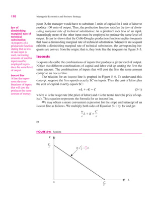 170 Managerial Economics and Business Strategy
FIGURE 5–6 Isocosts
0
K
L
C
r
C
w
K = – L
C
r
w
r
point D, the manager would have to substitute 3 units of capital for 1 unit of labor to
produce 100 units of output. Thus, the production function satisfies the law of dimin-
ishing marginal rate of technical substitution: As a producer uses less of an input,
increasingly more of the other input must be employed to produce the same level of
output. It can be shown that the Cobb-Douglas production function implies isoquants
that have a diminishing marginal rate of technical substitution. Whenever an isoquant
exhibits a diminishing marginal rate of technical substitution, the corresponding iso-
quants are convex from the origin; that is, they look like the isoquants in Figure 5–5.
Isocosts
Isoquants describe the combinations of inputs that produce a given level of output.
Notice that different combinations of capital and labor end up costing the firm the
same amount. The combinations of inputs that will cost the firm the same amount
comprise an isocost line.
The relation for an isocost line is graphed in Figure 5–6. To understand this
concept, suppose the firm spends exactly $C on inputs. Then the cost of labor plus
the cost of capital exactly equals $C:
(5–1)
where w is the wage rate (the price of labor) and r is the rental rate (the price of cap-
ital). This equation represents the formula for an isocost line.
We may obtain a more convenient expression for the slope and intercept of an
isocost line as follows. We multiply both sides of Equation 5–1 by 1/r and get
or
w
r
L % K !
C
r
wL % rK ! C
law of
diminishing
marginal rate of
technical
substitution
A property of a
production function
stating that as less
of one input is
used, increasing
amounts of another
input must be
employed to pro-
duce the same level
of output.
isocost line
A line that repre-
sents the com-
binations of inputs
that will cost the
producer the same
amount of money.
 