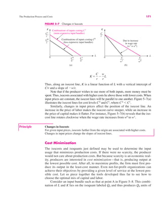 The Production Process and Costs 171
Thus, along an isocost line, K is a linear function of L with a vertical intercept of
C/r and a slope of "w/r.
Note that if the producer wishes to use more of both inputs, more money must be
spent. Thus, isocosts associated with higher costs lie above those with lower costs. When
input prices are constant, the isocost lines will be parallel to one another. Figure 5–7(a)
illustrates the isocost lines for cost levels C0
and C1
, where C0
' C1
.
Similarly, changes in input prices affect the position of the isocost line. An
increase in the price of labor makes the isocost curve steeper, while an increase in
the price of capital makes it flatter. For instance, Figure 5–7(b) reveals that the iso-
cost line rotates clockwise when the wage rate increases from w0
to w1
.
K !
C
r
"
w
r
L
FIGURE 5–7 Changes in Isocosts
0
L
Combinations of inputs costing C0
(less expensive input bundles)
Combinations of inputs costing C1
(more expensive input bundles)
0
L
K
C1
r
K
C
r
C0
r
C0
w
C1
w
(a) (b)
Due to increase
in wage rate
(w1
> w0
)
C
w1
C
w0
Principle Changes in Isocosts
For given input prices, isocosts farther from the origin are associated with higher costs.
Changes in input prices change the slopes of isocost lines.
Cost Minimization
The isocosts and isoquants just defined may be used to determine the input
usage that minimizes production costs. If there were no scarcity, the producer
would not care about production costs. But because scarcity is an economic real-
ity, producers are interested in cost minimization—that is, producing output at
the lowest possible cost. After all, to maximize profits, the firm must first pro-
duce its output in the least-cost manner. Even not-for-profit organizations can
achieve their objectives by providing a given level of service at the lowest pos-
sible cost. Let us piece together the tools developed thus far to see how to
choose the optimal mix of capital and labor.
Consider an input bundle such as that at point A in Figure 5–8. This combi-
nation of L and K lies on the isoquant labeled Q0 and thus produces Q0 units of
 