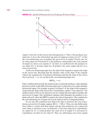 172 Managerial Economics and Business Strategy
FIGURE 5–8 Input Mix B Minimizes the Cost of Producing 100 Units of Output
0
K
L
C2
C2
C1
B
C1
A
Q0
= 100 units
of output
r
r
w w
output. It also lies on the isocost line through point A. Thus, if the producer uses
input mix A, he or she will produce Q0 units of output at a total cost of C1
. Is this
the cost-minimizing way to produce the given level of output? Clearly not, for
by using input mix B instead of A, the producer could produce the same amount
of output at a lower cost, namely C2
. In short, it is inefficient for the producer to
use input mix A, because input mix B produces the same output and lies on a
lower isocost line.
At the cost-minimizing input mix, the slope of the isoquant is equal to the slope
of the isocost line. Recalling that the absolute value of the slope of the isoquant
reflects the marginal rate of technical substitution and that the slope of the isocost
line is given by "w/r, we see that at the cost-minimizing input mix,
If this condition did not hold, the technical rate at which the producer could substitute
between L and K would differ from the market rate at which she or he could substitute
between the inputs. For example, at point A in Figure 5–8, the slope of the isoquant is
steeper than the slope of the isocost line. Consequently, capital is “too expensive”; the
producer finds it in his or her interest to use less capital and more labor to produce the
given level of output. This substitution continues until ultimately the producer is at a
point such as B, where the MRTS is equal to the ratio of input prices. The condition for
the cost-minimizing use of inputs also can be stated in terms of marginal products.
To see why this condition must hold to be able to minimize the cost of pro-
ducing a given level of output, suppose MPL/w ( MPK/r. Then, on a last-dollar-spent
basis, labor is a better deal than capital, and the firm should use less capital and
more labor to minimize costs. In particular, if the firm reduced its expenditures
on capital by $1, it could produce the same level of output if it increased its
expenditures on labor by less than $1. Thus, by substituting away from capital
MRTSKL ! w/r
 